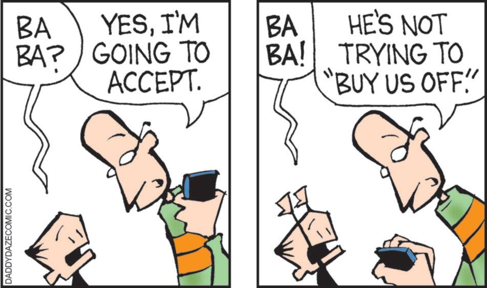 Animated cartoon OCR: DADDYDAZECOMIC.COM BA YESI'M BA HE'S NOT BA? GOING TO ACCEPT. BA! TRYING TO "BUY US OFF!" DADDYDAZECOMIC.COM BA YESI'M BA HE'S NOT BA ? GOING TO ACCEPT . BA ! TRYING TO " BUY US OFF ! "