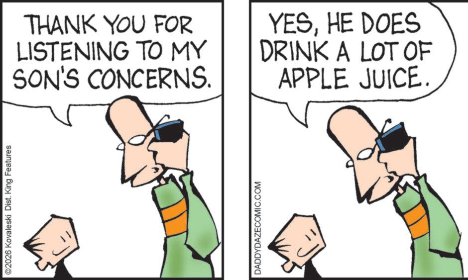 Clip art OCR: ©2026 Kovaleski Dist. King Features THANK YOU FOR LISTENING TO MY SON'S CONCERNS. YESHE DOES DRINK A LOT OF APPLE JUICE. DADDYDAZECOMIC.COM © 2026 Kovaleski Dist . King Features THANK YOU FOR LISTENING TO MY SON'S CONCERNS . YESHE DOES DRINK A LOT OF APPLE JUICE . DADDYDAZECOMIC.COM