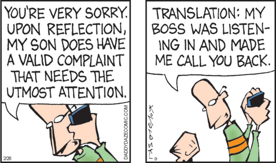 Fiction OCR: YOU'RE VERY SORRY. UPON REFLECTIONMY SON DOES HAVE A VALID COMPLAINT THAT NEEDS THE UTMOST ATTENTION. TRANSLATION: MY BOSS WAS LISTEN- ING IN AND MADE ME CALL YOU BACK. 2/26 Kooleski DADDYDAZECOMIC.COM 0 YOU'RE VERY SORRY . UPON REFLECTIONMY SON DOES HAVE A VALID COMPLAINT THAT NEEDS THE UTMOST ATTENTION . TRANSLATION : MY BOSS WAS LISTEN- ING IN AND MADE ME CALL YOU BACK . 2/26 Kooleski DADDYDAZECOMIC.COM 0