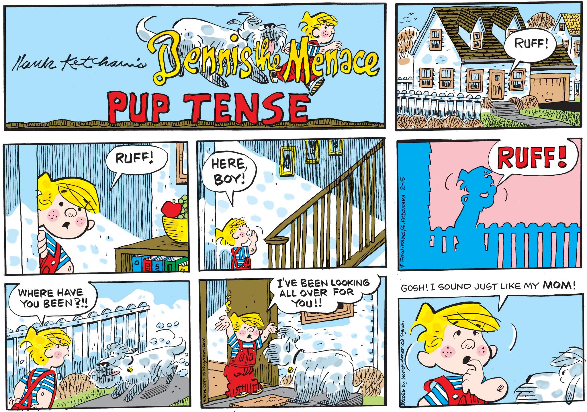 Comic book OCR: WHERE HAVE YOU BEEN?!! Hank Ketchan's PUP TENSE Biennis RUFF! Menace RUFF! HEREBOY! www.comicskingdom.com R.Ferdinand/s.ketcham 2-15 RUFF! I'VE BEEN LOOKING ALL OVER FOR YOU!! GOSH! I SOUND JUST LIKE MY MOM! 2026 by North America synd. WHERE HAVE YOU BEEN ? !! Hank Ketchan's PUP TENSE Biennis RUFF ! Menace RUFF ! HEREBOY ! www.comicskingdom.com R.Ferdinand / s.ketcham 2-15 RUFF ! I'VE BEEN LOOKING ALL OVER FOR YOU !! GOSH ! I SOUND JUST LIKE MY MOM ! 2026 by North America synd .