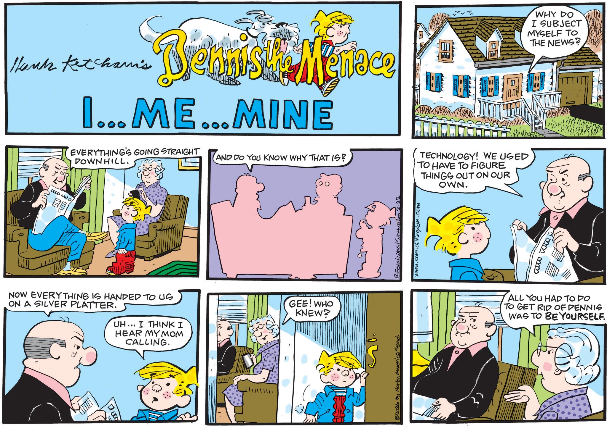 Comic book OCR: Hank Ketchami's Brennist Menace I...ME...MINE EVERYTHING'S GOING STRAIGHT DOWNHILL. AND DO YOU KNOW WHY THAT IS? TECHNOLOGY! WE USED TO HAVE TO FIGURE THINGS OUT ON OUR OWN. WHY DO I SUBJECT MYSELF TO THE NEWS? the LD ? NOW EVERYTHING IS HANDED TO US ON A SILVER PLATTER. UH... I THINK I HEAR MY MOM CALLING. GEE! WHO KNEW? 2026 by North America Synd www.comics kingdom.com Ima ALL YOU HAD TO DO TO GET RID OF DENNIS WAS TO BE YOURSELF. Hank Ketchami's Brennist Menace I ... ME ... MINE EVERYTHING'S GOING STRAIGHT DOWNHILL . AND DO YOU KNOW WHY THAT IS ? TECHNOLOGY ! WE USED TO HAVE TO FIGURE THINGS OUT ON OUR OWN . WHY DO I SUBJECT MYSELF TO THE NEWS ? the LD ? NOW EVERYTHING IS HANDED TO US ON A SILVER PLATTER . UH ... I THINK I HEAR MY MOM CALLING . GEE ! WHO KNEW ? 2026 by North America Synd www.comics kingdom.com Ima ALL YOU HAD TO DO TO GET RID OF DENNIS WAS TO BE YOURSELF .
