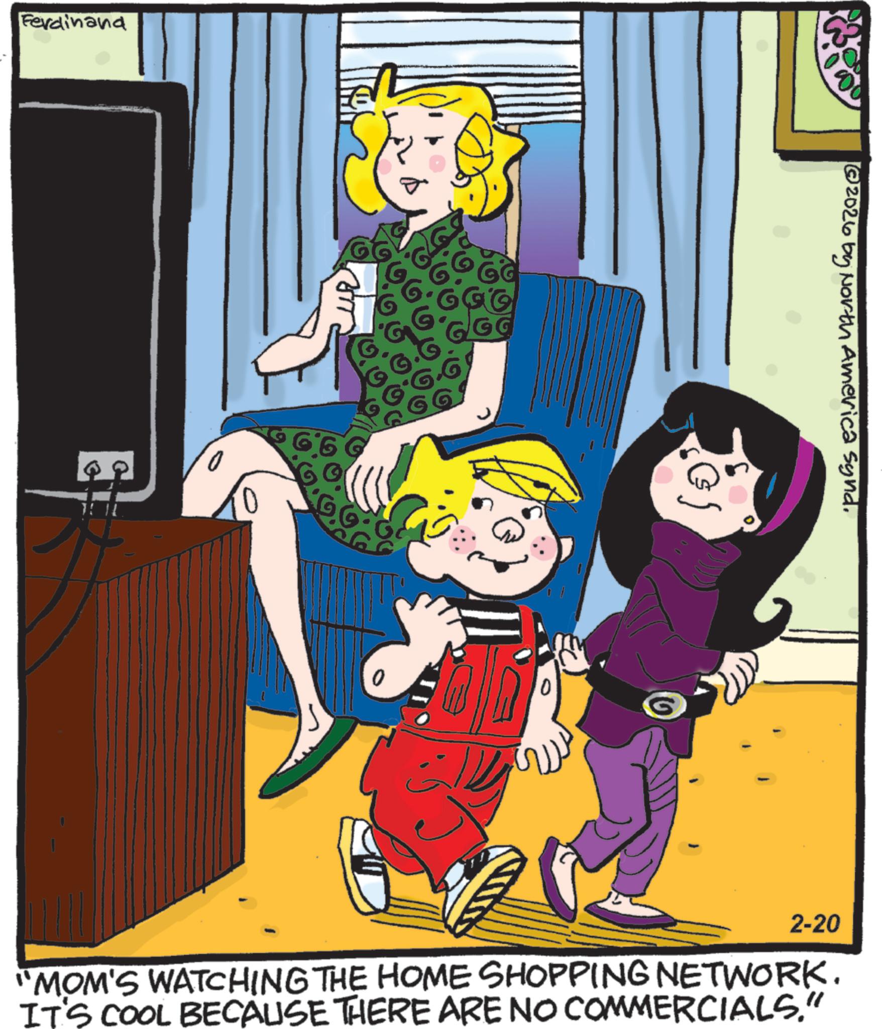 Comics OCR: Ferdinand 0 G6 G G @2026 by North America Synd. 2-20 "MOM'S WATCHING THE HOME SHOPPING NETWORK. IT'S COOL BECAUSE THERE ARE NO COMMERCIALS." Ferdinand 0 G6 G G @ 2026 by North America Synd . 2-20 " MOM'S WATCHING THE HOME SHOPPING NETWORK . IT'S COOL BECAUSE THERE ARE NO COMMERCIALS . "
