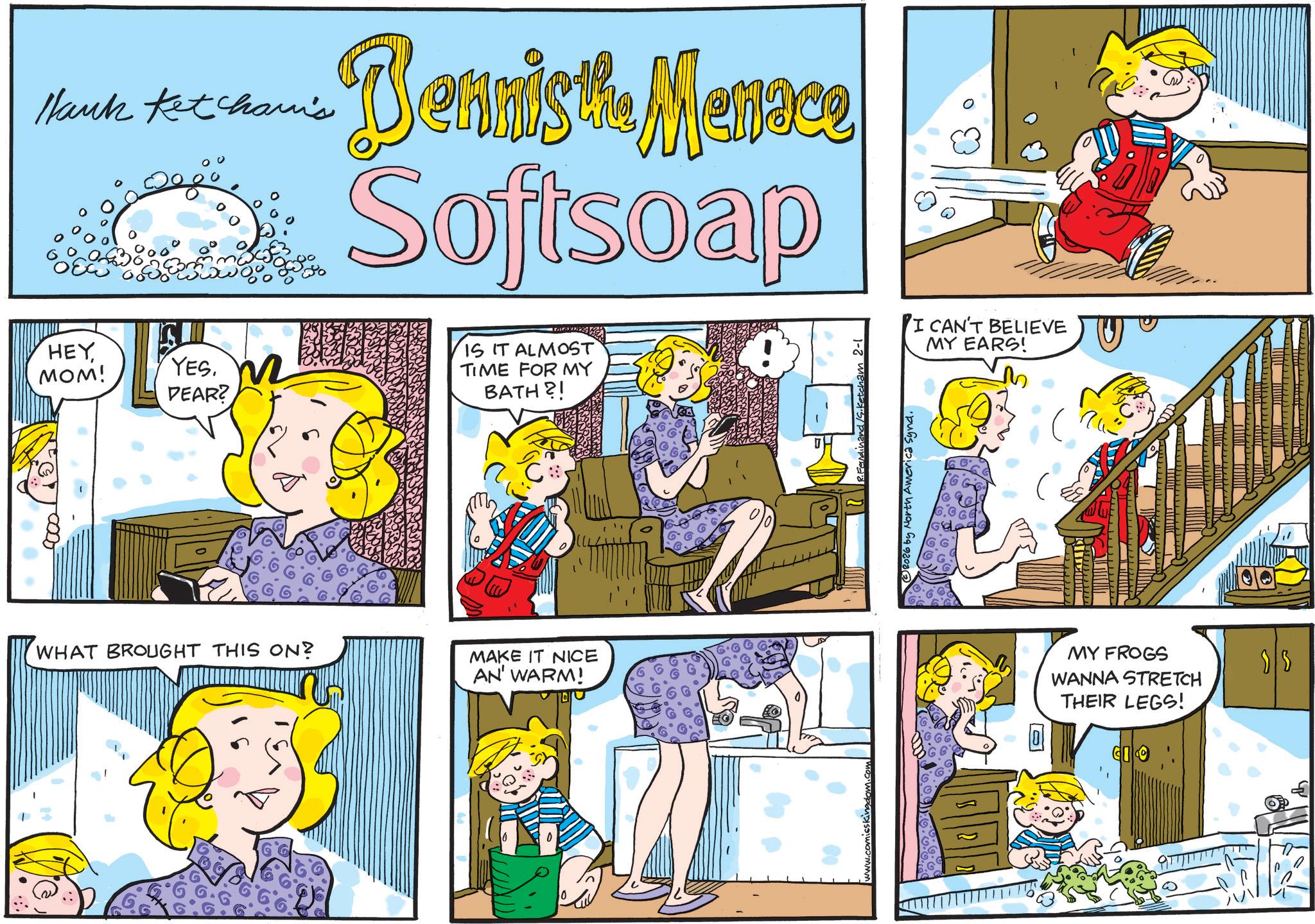 Publication OCR: Hank Ketcham's Bennis the Menace Softsoap HEY MOM! YES. DEAR? IS IT ALMOST TIME FOR MY BATH?! WHAT BROUGHT THIS ON? MAKE IT NICE AN' WARM! R. Ferdinand /S.Ketcham 2-1 © 2026 by North America Synd. I CAN'T BELIEVE MY EARS! MY FROGS WANNA STRETCH THEIR LEGS! Hank Ketcham's Bennis the Menace Softsoap HEY MOM ! YES . DEAR ? IS IT ALMOST TIME FOR MY BATH ?! WHAT BROUGHT THIS ON ? MAKE IT NICE AN ' WARM ! R. Ferdinand /S.Ketcham 2-1 © 2026 by North America Synd . I CAN'T BELIEVE MY EARS ! MY FROGS WANNA STRETCH THEIR LEGS !