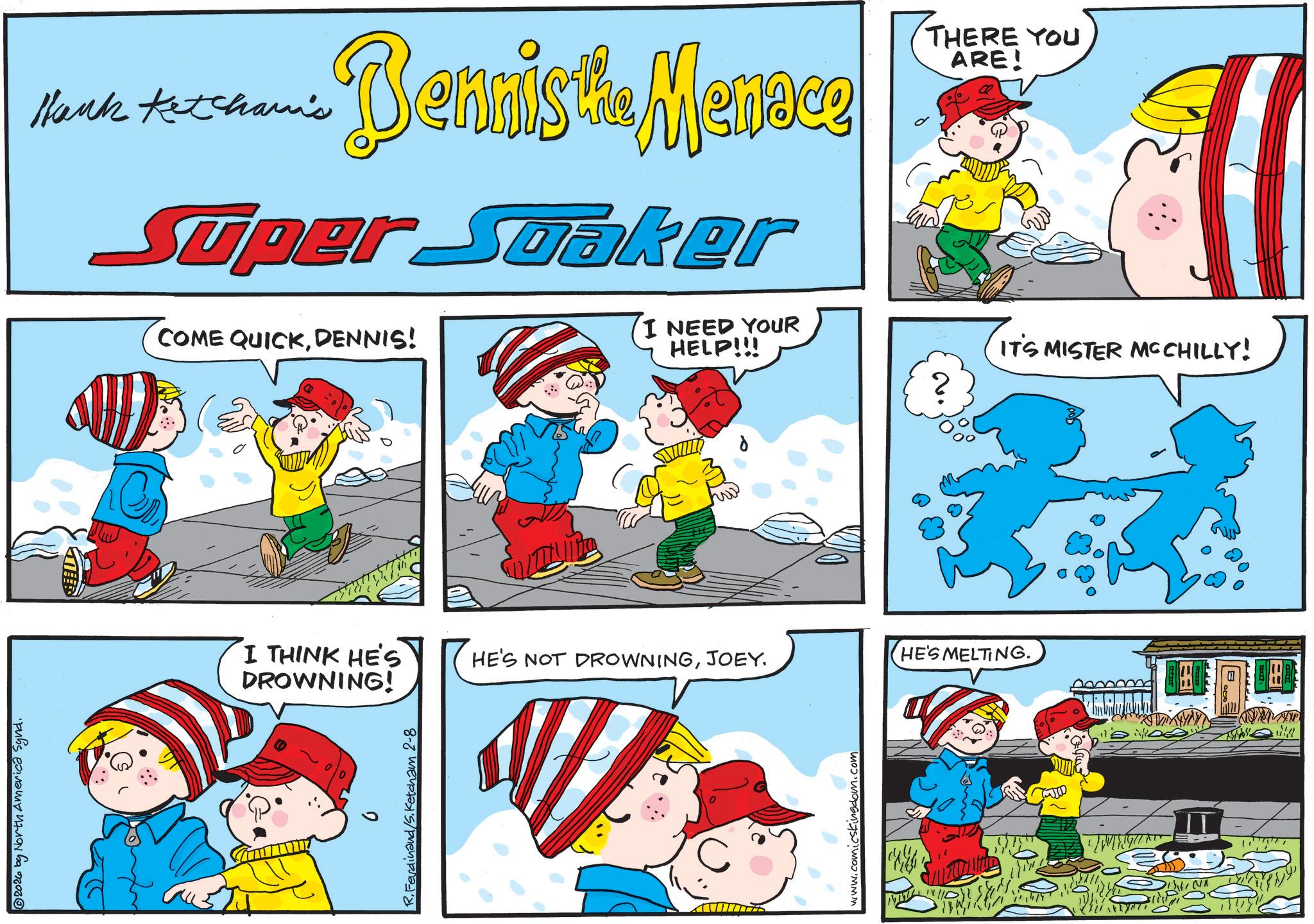 Graphics OCR: 2026 by North America Synd. Hank Ketchami's Bennis the Menace Super Soaker THERE YOU ARE! COME QUICKDENNIS! I NEED YOUR HELP!!! IT'S MISTER MCCHILLY! I THINK HE'S DROWNING! R.Ferdinand/S.Ketcham 2-8 HE'S NOT DROWNINGJOEY. HE'S MELTING. www.comicskingdom.com Ea IT B E 2026 by North America Synd . Hank Ketchami's Bennis the Menace Super Soaker THERE YOU ARE ! COME QUICKDENNIS ! I NEED YOUR HELP !!! IT'S MISTER MCCHILLY ! I THINK HE'S DROWNING ! R.Ferdinand / S.Ketcham 2-8 HE'S NOT DROWNINGJOEY . HE'S MELTING . www.comicskingdom.com Ea IT B E