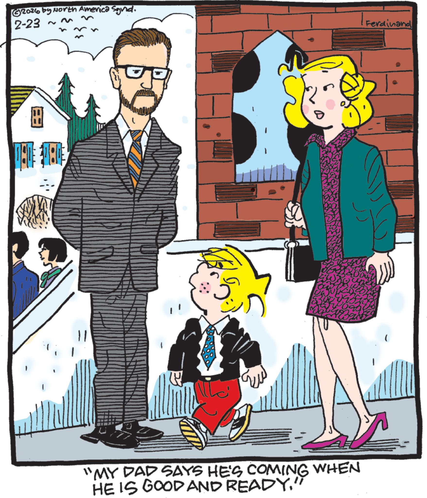 Child OCR: 2026 by North America Synd. 2-23 ~ 09 | Ferdinand "MY DAD SAYS HE'S COMING WHEN HE IS GOOD AND READY. 2026 by North America Synd . 2-23 ~ 09 | Ferdinand " MY DAD SAYS HE'S COMING WHEN HE IS GOOD AND READY .