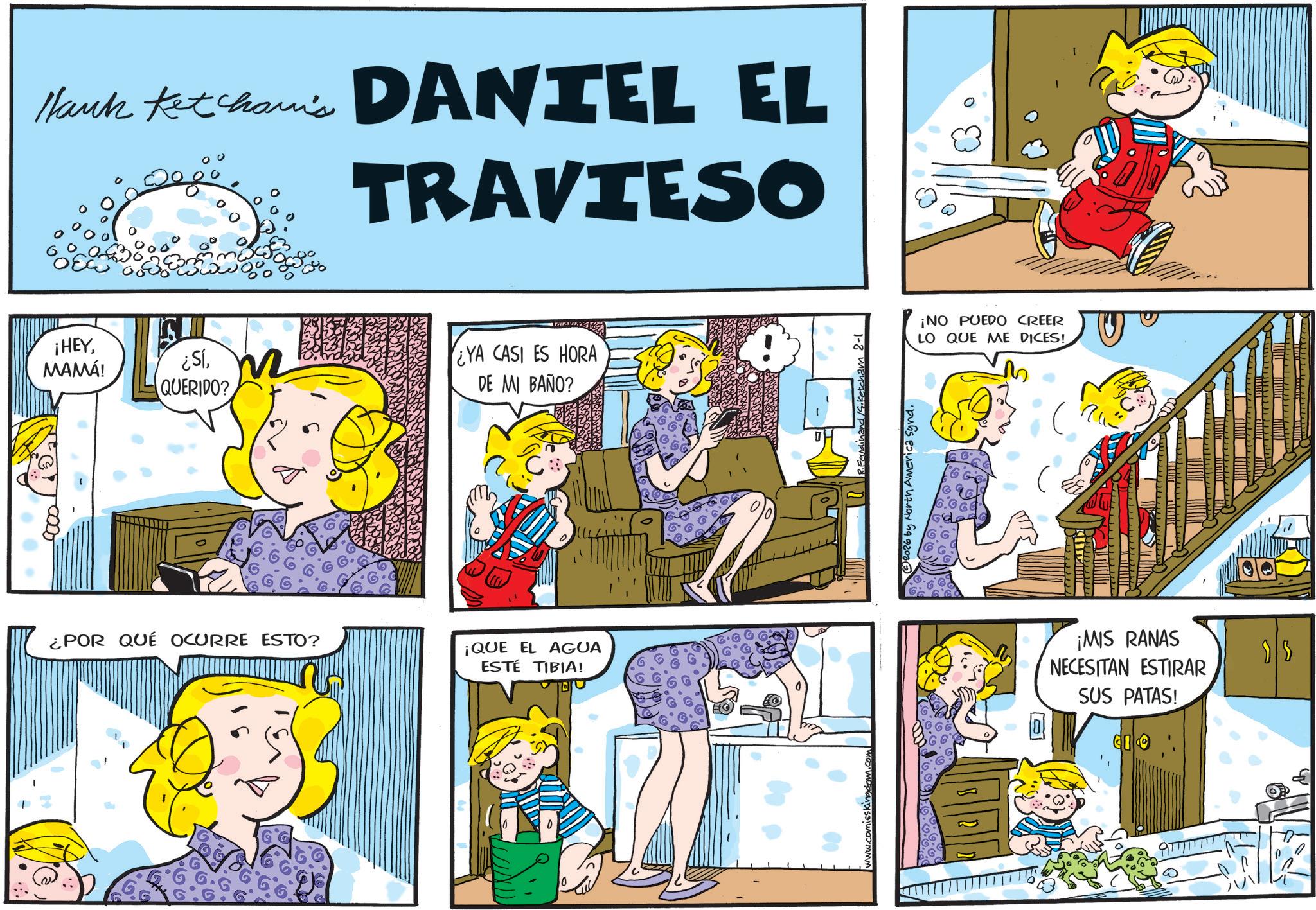 Gesture OCR: Hank Ketcham's DANIEL EL TRAVIESO ¡HEYMAMÁ! ¿SíQUERIDO? ¿YA CASI ES HORA DE MI BAÑO? ¿POR QUÉ OCURRE ESTO? ¡QUE EL AGUA ESTÉ TIBIA! Ferdinand /S.Ketcham 2-1 ?2026 by North America Synd. ¡NO PUEDO CREER LO QUE ME DICES! ¡MIS RANAS NECESITAN ESTIRAR SUS PATAS! Hank Ketcham's DANIEL EL TRAVIESO ¡ HEYMAMÁ ! ¿ SíQUERIDO ? ¿ YA CASI ES HORA DE MI BAÑO ? ¿ POR QUÉ OCURRE ESTO ? ¡ QUE EL AGUA ESTÉ TIBIA ! Ferdinand /S.Ketcham 2-1 ?2026 by North America Synd . ¡ NO PUEDO CREER LO QUE ME DICES ! ¡ MIS RANAS NECESITAN ESTIRAR SUS PATAS !