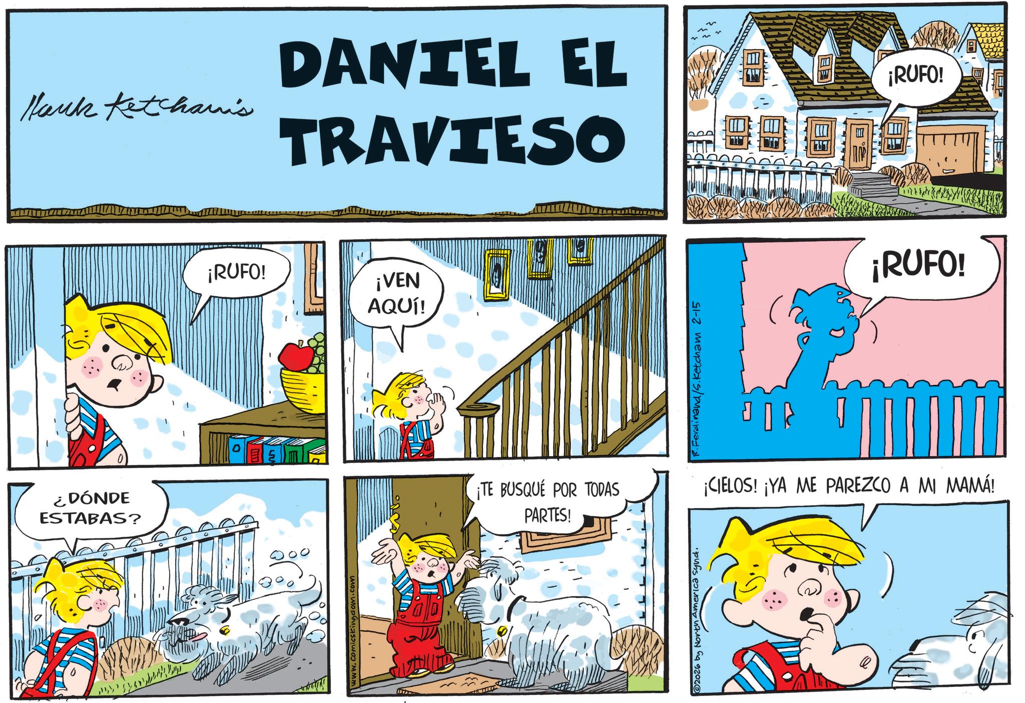 Conversation OCR: ¿DÓNDE ESTABAS? ? Hank Ketcharis DANIEL EL TRAVIESO ¡RUFO! www.comicskingdom.com ¡RUFO! ¡VEN AQUÍ! R.Ferdinand/S.Ketcham 2-15 ¡TE BUSQUE POR TODAS PARTES! ¡CIELOS! ¡YA ME PAREZCO A MI MAMÁ! ©2026 by North America Synd. ¡RUFO! TTTTH ¿ DÓNDE ESTABAS ? ? Hank Ketcharis DANIEL EL TRAVIESO ¡ RUFO ! www.comicskingdom.com ¡ RUFO ! ¡ VEN AQUÍ ! R.Ferdinand / S.Ketcham 2-15 ¡ TE BUSQUE POR TODAS PARTES ! ¡ CIELOS ! ¡ YA ME PAREZCO A MI MAMÁ ! © 2026 by North America Synd . ¡ RUFO ! TTTTH