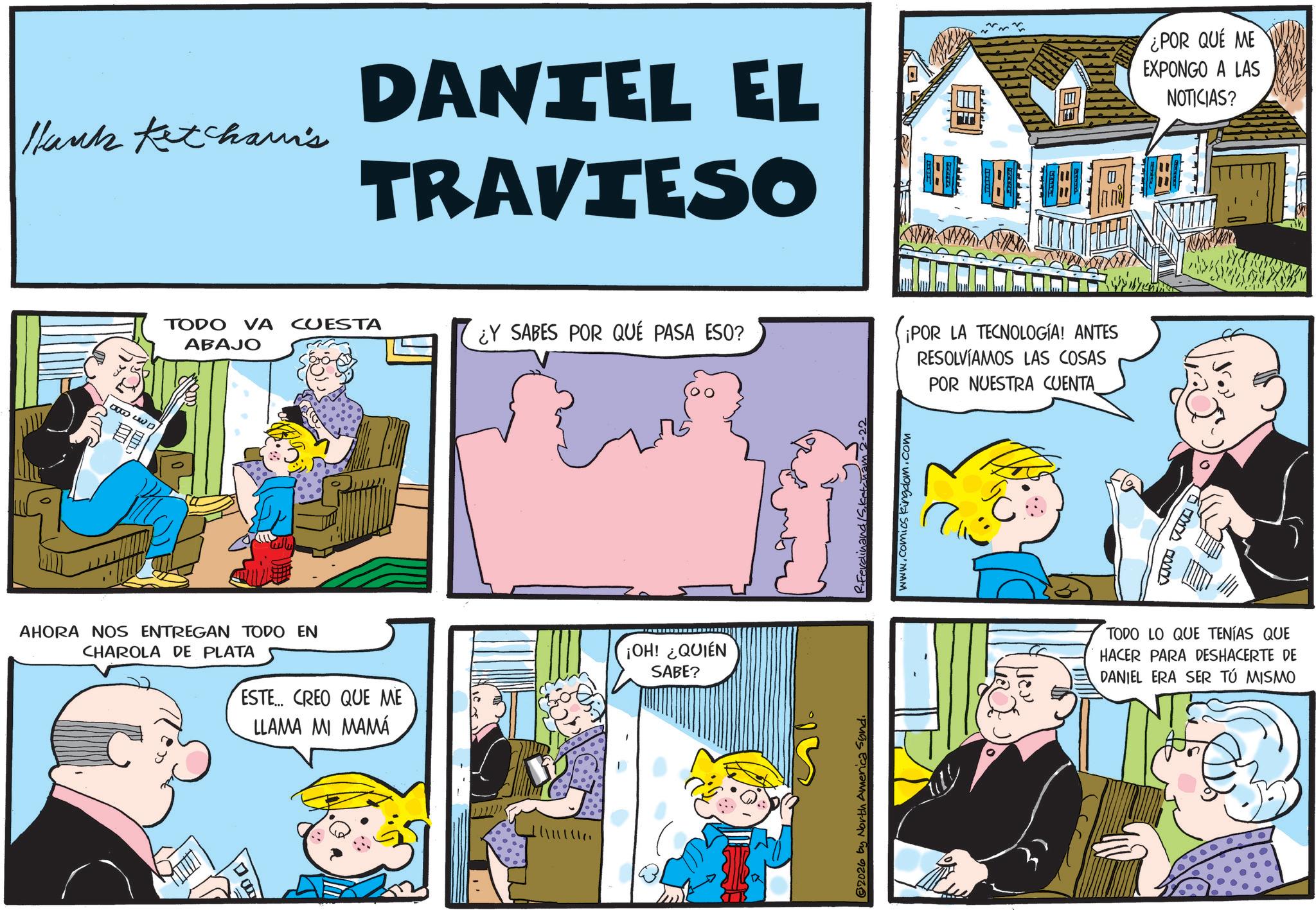 Gesture OCR: Hank Ketchami's DANTEL EL TRAVIESO ¿POR QUE ME EXPONGO A LAS NOTICIAS? TODO VA CUESTA ¿Y SABES POR QUÉ PASA ESO? ABAJO AHORA NOS ENTREGAN TODO EN CHAROLA DE PLATA ESTE... CREO QUE ME LLAMA MI MAMÁ ¡OH! ¿QUIÉN SABE? 2026 by North America Sond. www.comics kingdom.com ¡POR LA TECNOLOGÍA! ANTES RESOLVÍAMOS LAS COSAS POR NUESTRA CUENTA TODO LO QUE TENÍAS QUE HACER PARA DESHACERTE DE DANIEL ERA SER TÚ MISMO Hank Ketchami's DANTEL EL TRAVIESO ¿ POR QUE ME EXPONGO A LAS NOTICIAS ? TODO VA CUESTA ¿ Y SABES POR QUÉ PASA ESO ? ABAJO AHORA NOS ENTREGAN TODO EN CHAROLA DE PLATA ESTE ... CREO QUE ME LLAMA MI MAMÁ ¡ OH ! ¿ QUIÉN SABE ? 2026 by North America Sond . www.comics kingdom.com ¡ POR LA TECNOLOGÍA ! ANTES RESOLVÍAMOS LAS COSAS POR NUESTRA CUENTA TODO LO QUE TENÍAS QUE HACER PARA DESHACERTE DE DANIEL ERA SER TÚ MISMO