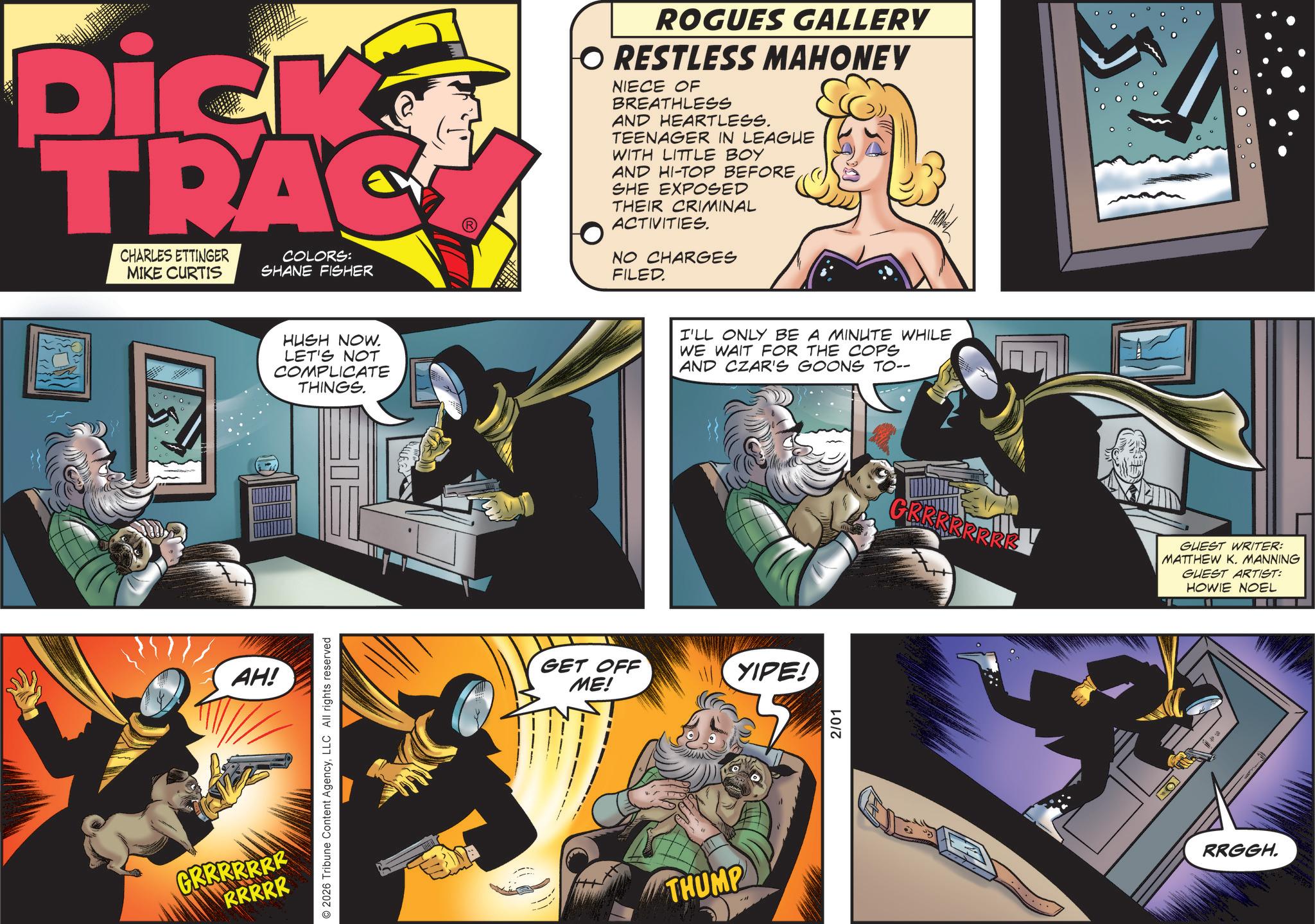 Book OCR: Dick TRAC CHARLES ETTINGER MIKE CURTIS COLORS: SHANE FISHER ROGUES GALLERY O RESTLESS MAHONEY NIECE OF BREATHLESS AND HEARTLESS. TEENAGER IN LEAGUE WITH LITTLE BOY AND HI-TOP BEFORE SHE EXPOSED THEIR CRIMINAL ACTIVITIES. NO CHARGES FILED. AH! GRRRRRRR RRRRR 2026 Tribune Content AgencyLLC All rights reserved HUSH NOW. LET'S NOT COMPLICATE THINGS. GET OFF ME! THUMP I'LL ONLY BE A MINUTE WHILE WE WAIT FOR THE COPS AND CZAR'S GOONS TO-- YIPE! 2/01 GRRRRRRRE GUEST WRITER: MATTHEW K. MANNING GUEST ARTIST: HOWIE NOEL RRGGH. Dick TRAC CHARLES ETTINGER MIKE CURTIS COLORS : SHANE FISHER ROGUES GALLERY O RESTLESS MAHONEY NIECE OF BREATHLESS AND HEARTLESS . TEENAGER IN LEAGUE WITH LITTLE BOY AND HI - TOP BEFORE SHE EXPOSED THEIR CRIMINAL ACTIVITIES . NO CHARGES FILED . AH ! GRRRRRRR RRRRR 2026 Tribune Content AgencyLLC All rights reserved HUSH NOW . LET'S NOT COMPLICATE THINGS . GET OFF ME ! THUMP I'LL ONLY BE A MINUTE WHILE WE WAIT FOR THE COPS AND CZAR'S GOONS TO-- YIPE ! 2/01 GRRRRRRRE GUEST WRITER : MATTHEW K. MANNING GUEST ARTIST : HOWIE NOEL RRGGH .