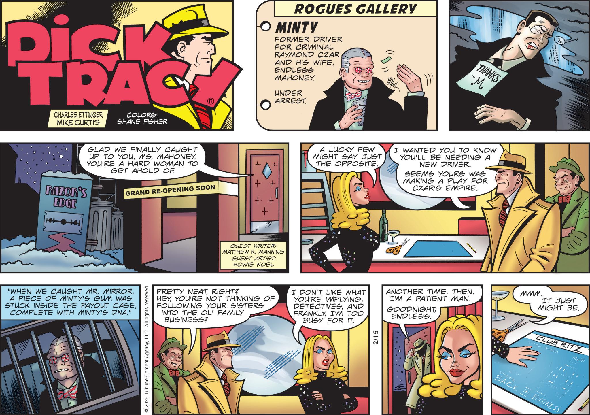 Poster OCR: Dick TRAC CHARLES ETTINGER MIKE CURTIS COLORS: SHANE FISHER Razon's EDGE GLAD WE FINALLY CAUGHT UP TO YOUMS. MAHONEY. YOU'RE A HARD WOMAN TO GET AHOLD OF GRAND RE-OPENING SOON "WHEN WE CAUGHT MR. MIRRORA PIECE OF MINTY'S GUM WAS STUCK INSIDE THE PAYOUT CASECOMPLETE WITH MINTY'S DNA." 2026 Tribune Content AgencyLLC All rights reserved ROGUES GALLERY O MINTY FORMER DRIVER FOR CRIMINAL RAYMOND CZAR AND HIS WIFEENDLESS MAHONEY. UNDER ARREST. + + A LUCKY FEW MIGHT SAY JUST THE OPPOSITE. GUEST WRITER: MATTHEW K. MANNING GUEST ARTIST: HOWIE NOEL THANKS ~M. I WANTED YOU TO KNOW YOU'LL BE NEEDING A NEW DRIVER. SEEMS YOURS WAS MAKING A PLAY FOR CZAR'S EMPIRE. PRETTY NEATRIGHT? HEYYOU'RE NOT THINKING OF FOLLOWING YOUR SISTERS INTO THE OL' FAMILY BUSINESS? I DON'T LIKE WHAT YOU'RE IMPLYINGAND FRANKLYI'M TOO BUSY FOR IT. ANOTHER TIMETHEN. I'M A PATIENT MAN. GOODNIGHTENDLESS. 2/15 KET MMM. IT JUST MIGHT BE. CLUB RITZ 129 20LM MAIN 574 TLOE BACK IN BUSINESS Dick TRAC CHARLES ETTINGER MIKE CURTIS COLORS : SHANE FISHER Razon's EDGE GLAD WE FINALLY CAUGHT UP TO YOUMS . MAHONEY . YOU'RE A HARD WOMAN TO GET AHOLD OF GRAND RE - OPENING SOON " WHEN WE CAUGHT MR . MIRRORA PIECE OF MINTY'S GUM WAS STUCK INSIDE THE PAYOUT CASECOMPLETE WITH MINTY'S DNA . " 2026 Tribune Content AgencyLLC All rights reserved ROGUES GALLERY O MINTY FORMER DRIVER FOR CRIMINAL RAYMOND CZAR AND HIS WIFEENDLESS MAHONEY . UNDER ARREST . + + A LUCKY FEW MIGHT SAY JUST THE OPPOSITE . GUEST WRITER : MATTHEW K. MANNING GUEST ARTIST : HOWIE NOEL THANKS ~ M . I WANTED YOU TO KNOW YOU'LL BE NEEDING A NEW DRIVER . SEEMS YOURS WAS MAKING A PLAY FOR CZAR'S EMPIRE . PRETTY NEATRIGHT ? HEYYOU'RE NOT THINKING OF FOLLOWING YOUR SISTERS INTO THE OL ' FAMILY BUSINESS ? I DON'T LIKE WHAT YOU'RE IMPLYINGAND FRANKLYI'M TOO BUSY FOR IT . ANOTHER TIMETHEN . I'M A PATIENT MAN . GOODNIGHTENDLESS . 2/15 KET MMM . IT JUST MIGHT BE . CLUB RITZ 129 20LM MAIN 574 TLOE BACK IN BUSINESS