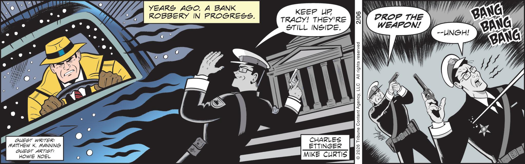Fedora OCR: YEARS AGO. A BANK ) ( ROBBERY IN PROGRESS. KEEP UPTRACY! THEY'RE STILL INSIDE. GUEST WRITER: MATTHEW K. MANNING GUEST ARTIST: HOWIE NOEL CHARLES ETTINGER MIKE CURTIS 87 O2026 Tribune Content AgencyLLC All rights reserved 2/06 DROP THE WEAPON! BANG --UNGH! BANG BANG YEARS AGO . A BANK ) ( ROBBERY IN PROGRESS . KEEP UPTRACY ! THEY'RE STILL INSIDE . GUEST WRITER : MATTHEW K. MANNING GUEST ARTIST : HOWIE NOEL CHARLES ETTINGER MIKE CURTIS 87 O2026 Tribune Content AgencyLLC All rights reserved 2/06 DROP THE WEAPON ! BANG --UNGH ! BANG BANG