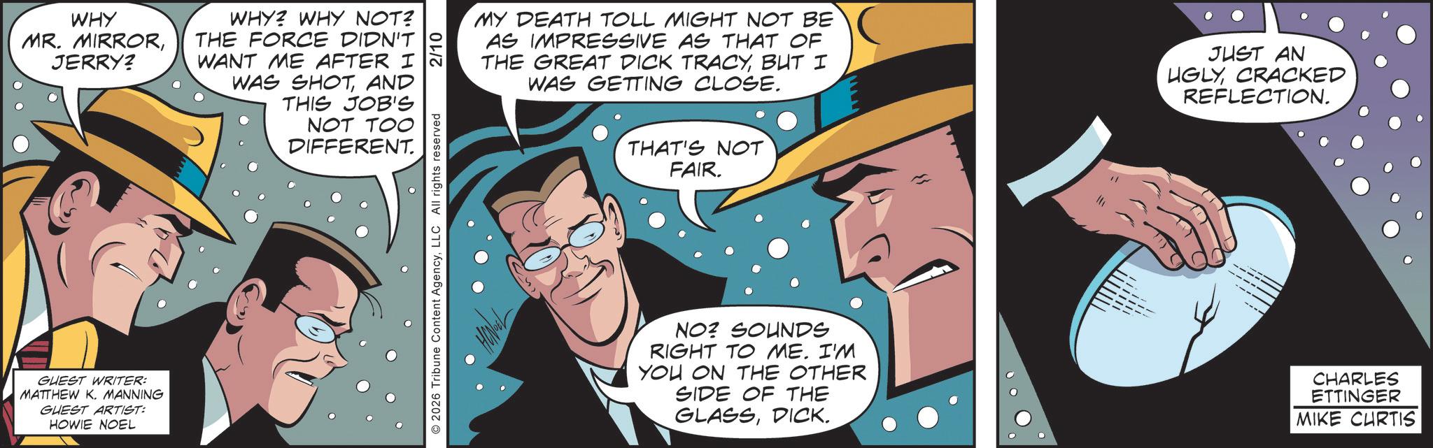 Publication OCR: WHY MR. MIRRORJERRY? WHY? WHY NOT? THE FORCE DIDN'T WANT ME AFTER I WAS SHOTAND THIS JOB'S NOT TOO DIFFERENT. GUEST WRITER: MATTHEW K. MANNING GUEST ARTIST: HOWIE NOEL © 2026 Tribune Content AgencyLLC All rights reserved 2/10 MY DEATH TOLL MIGHT NOT BE AS IMPRESSIVE AS THAT OF THE GREAT DICK TRACYBUT I WAS GETTING CLOSE. JUST AN UGLYCRACKED REFLECTION. THAT'S NOT FAIR. NO? SOUNDS RIGHT TO ME. I'M YOU ON THE OTHER SIDE OF THE GLASSDICK. CHARLES ETTINGER MIKE CURTIS WHY MR . MIRRORJERRY ? WHY ? WHY NOT ? THE FORCE DIDN'T WANT ME AFTER I WAS SHOTAND THIS JOB'S NOT TOO DIFFERENT . GUEST WRITER : MATTHEW K. MANNING GUEST ARTIST : HOWIE NOEL © 2026 Tribune Content AgencyLLC All rights reserved 2/10 MY DEATH TOLL MIGHT NOT BE AS IMPRESSIVE AS THAT OF THE GREAT DICK TRACYBUT I WAS GETTING CLOSE . JUST AN UGLYCRACKED REFLECTION . THAT'S NOT FAIR . NO ? SOUNDS RIGHT TO ME . I'M YOU ON THE OTHER SIDE OF THE GLASSDICK . CHARLES ETTINGER MIKE CURTIS