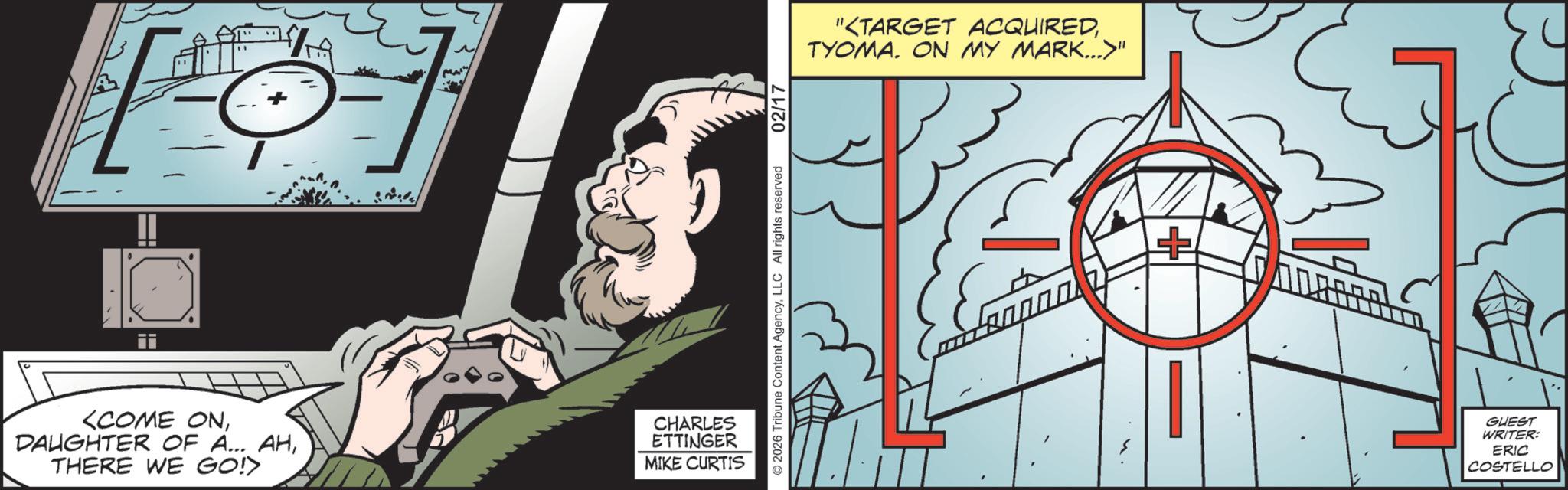 Comic book OCR: <COME ONTHERE WE GO!> CHARLES ETTINGER MIKE CURTIS ©2026 Tribune Content AgencyLLC All rights reserved 02/17 "<TARGET ACQUIREDTYOMA. ON MY MARK..." + ?O? GUEST WRITER: ERIC COSTELLO < COME ONDAUGHTER OF A ... AHTHERE WE GO ! > CHARLES ETTINGER MIKE CURTIS © 2026 Tribune Content AgencyLLC All rights reserved 02/17 " < TARGET ACQUIREDTYOMA . ON MY MARK ... " + ?O? GUEST WRITER : ERIC COSTELLO