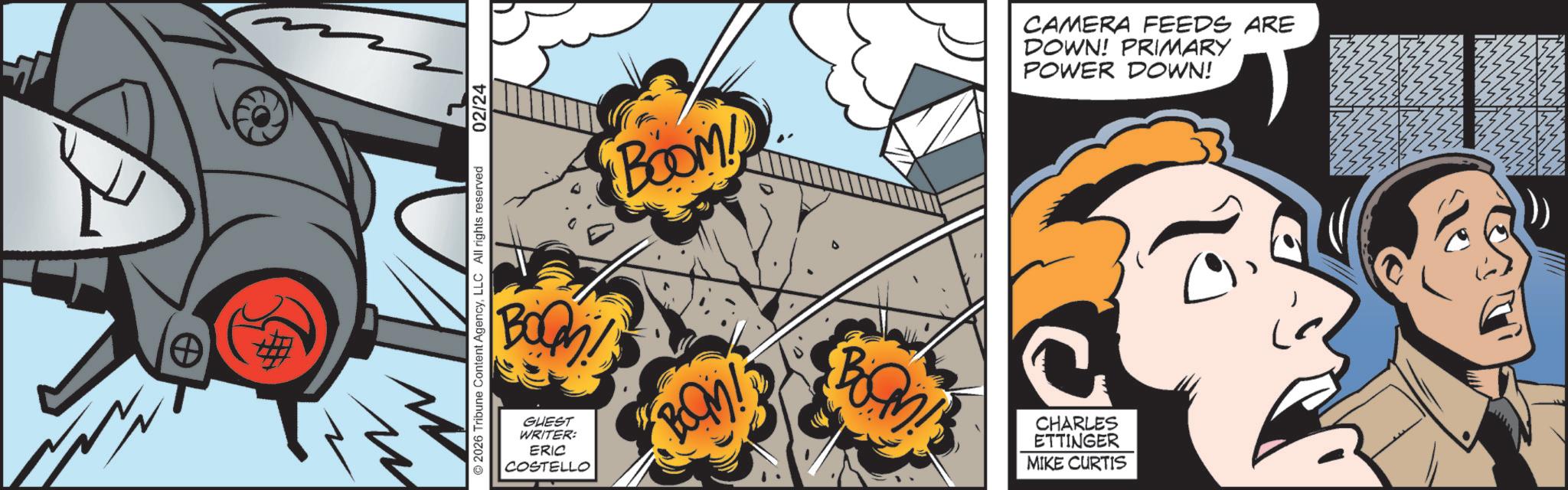 Graphics OCR: 0 n BOQ BOOM! CAMERA FEEDS ARE DOWN! PRIMARY POWER DOWN! ©2026 Tribune Content AgencyLLC All rights reserved 2 02/24 GUEST WRITER: ERIC COSTELLO BOM! CHARLES ETTINGER MIKE CURTIS 0 n BOQ BOOM ! CAMERA FEEDS ARE DOWN ! PRIMARY POWER DOWN ! © 2026 Tribune Content AgencyLLC All rights reserved 2 02/24 GUEST WRITER : ERIC COSTELLO BOM ! CHARLES ETTINGER MIKE CURTIS