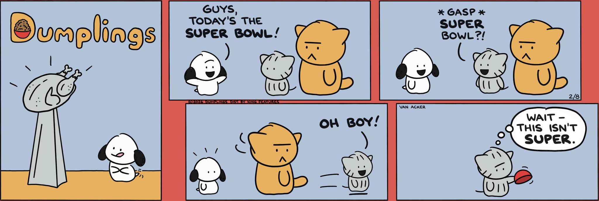 Comics OCR: Dumplings GUYSTODAY'S THE SUPER BOWL! 2026 DUMPLINGS DIST. BY KING FEATURES OH BOY! VAN ACKER (UII) *GASP * SUPER BOWL?! WAIT- 2/8 O THIS ISN'T SUPER. Dumplings GUYSTODAY'S THE SUPER BOWL ! 2026 DUMPLINGS DIST . BY KING FEATURES OH BOY ! VAN ACKER ( UII ) * GASP * SUPER BOWL ?! WAIT- 2/8 O THIS ISN'T SUPER .
