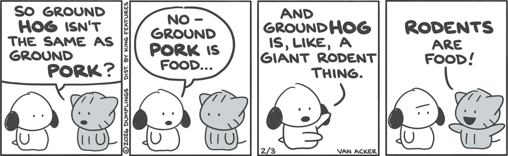 Animated cartoon OCR: SO GROUND HOG ISN'T THE SAME AS GROUND PORK? 2026 DUMPLINGS DIST. BY KING FEATURES NO - GROUND PORK IS FOOD... AND GROUNDHOG ISA GIANT RODENT THING. 1110 2/3 VAN ACKER RODENTS ARE FOOD! SO GROUND HOG ISN'T THE SAME AS GROUND PORK ? 2026 DUMPLINGS DIST . BY KING FEATURES NO - GROUND PORK IS FOOD ... AND GROUNDHOG ISA GIANT RODENT THING . 1110 2/3 VAN ACKER RODENTS ARE FOOD !