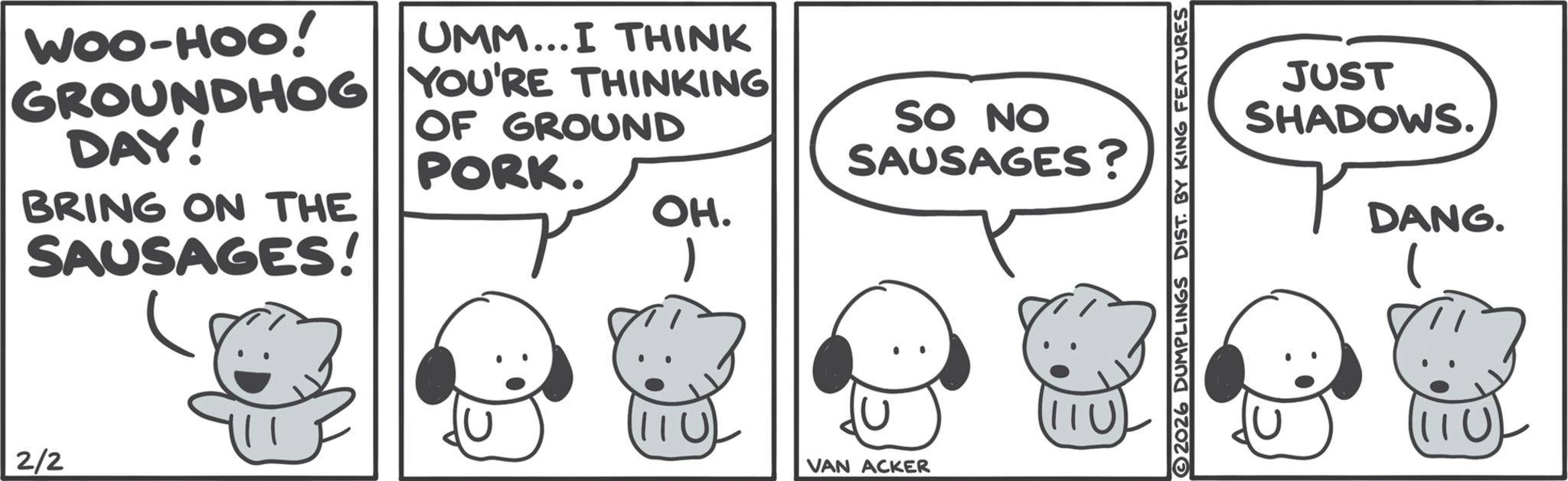 Comics OCR: WOO-HOO! UMM...I THINK GROUNDHOG YOU'RE THINKING DAY! BRING ON THE SAUSAGES! OF GROUND PORK. 2/2 SO NO SAUSAGES? OH. VAN ACKER 2026 DUMPLINGS DIST. BY KING FEATURES JUST SHADOWS. DANG. WOO - HOO ! UMM ... I THINK GROUNDHOG YOU'RE THINKING DAY ! BRING ON THE SAUSAGES ! OF GROUND PORK . 2/2 SO NO SAUSAGES ? OH . VAN ACKER 2026 DUMPLINGS DIST . BY KING FEATURES JUST SHADOWS . DANG .