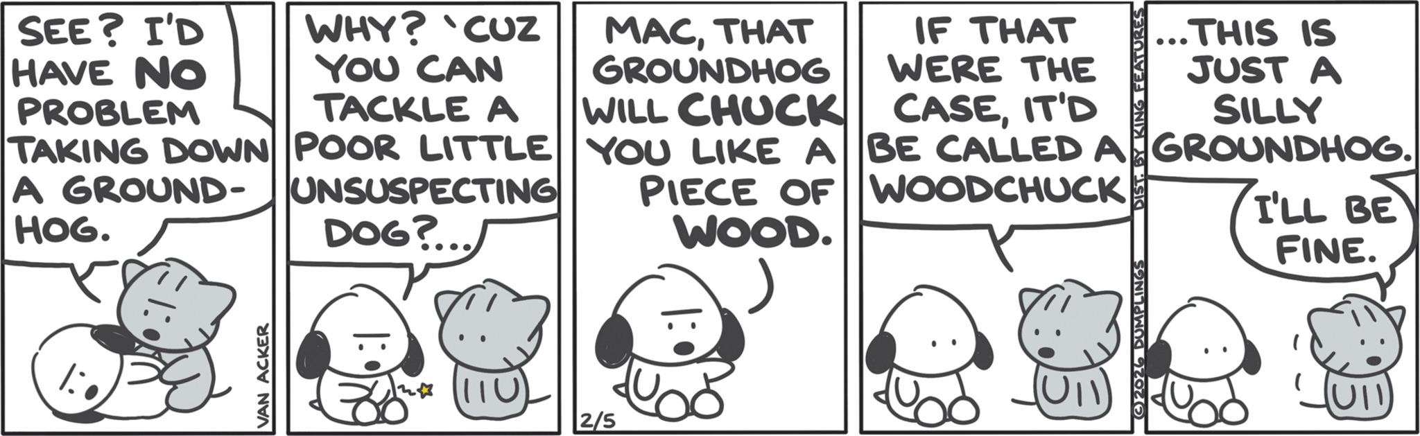 Animated cartoon OCR: VAN ACKER HAVE NO PROBLEM SEE? I'D WHY? 'CUZ YOU CAN MACTHAT GROUNDHOG TACKLE A WILL CHUCK HOG. UNSUSPECTING DOG? TAKING DOWN POOR LITTLE A GROUND- IF THAT WERE THE CASEIT'D YOU LIKE A BE CALLED A PIECE OF WOODCHUCK WOOD. 5380 ONIXI AÐ SIG ...THIS IS JUST A SILLY GROUNDHOG. I'LL BE FINE. 2/5 2026 DUMPLINGS (UII VAN ACKER HAVE NO PROBLEM SEE ? I'D WHY ? ' CUZ YOU CAN MACTHAT GROUNDHOG TACKLE A WILL CHUCK HOG . UNSUSPECTING DOG ? TAKING DOWN POOR LITTLE A GROUND- IF THAT WERE THE CASEIT'D YOU LIKE A BE CALLED A PIECE OF WOODCHUCK WOOD . 5380 ONIXI AÐ SIG ... THIS IS JUST A SILLY GROUNDHOG . I'LL BE FINE . 2/5 2026 DUMPLINGS ( UII