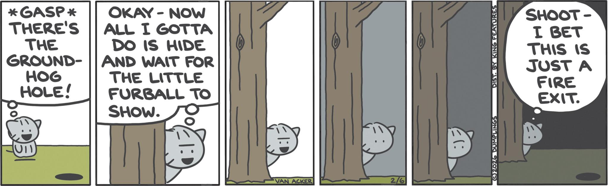 Animated cartoon OCR: *GASP* OKAY-NOW THERE'S ALL I GOTTA THE DO IS HIDE GROUND- AND WAIT FOR HOG HOLE! UIT THE LITTLE FURBALL TO SHOW. VAN ACKER 2/6 2026 DUMPLINGS DIST. BY KING FEATURES SHOOT- I BET THIS IS JUST A FIRE EXIT. * GASP * OKAY - NOW THERE'S ALL I GOTTA THE DO IS HIDE GROUND- AND WAIT FOR HOG HOLE ! UIT THE LITTLE FURBALL TO SHOW . VAN ACKER 2/6 2026 DUMPLINGS DIST . BY KING FEATURES SHOOT- I BET THIS IS JUST A FIRE EXIT .