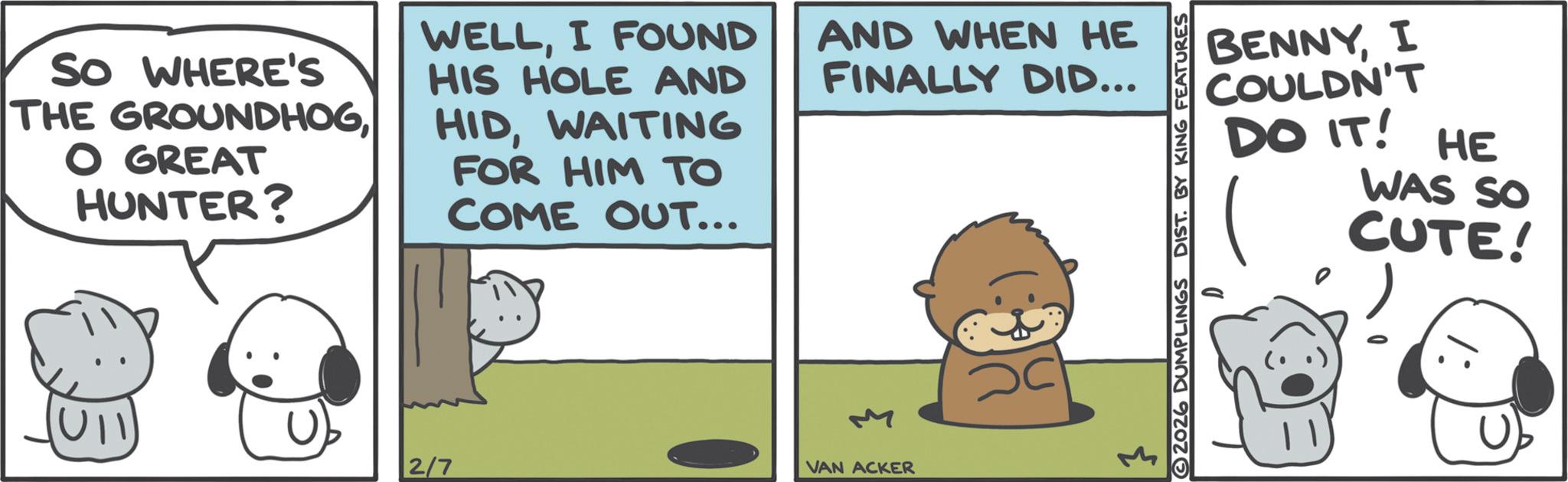 Comics OCR: SO WHERE'S THE GROUNDHOGO GREAT HUNTER? WELLI FOUND HIS HOLE AND HIDWAITING FOR HIM TO COME OUT... AND WHEN HE FINALLY DID... U11 2/7 } VAN ACKER BENNYI COULDN'T DO IT! HE WAS SO CUTE! 2026 DUMPLINGS DIST. BY KING FEATURES SO WHERE'S THE GROUNDHOGO GREAT HUNTER ? WELLI FOUND HIS HOLE AND HIDWAITING FOR HIM TO COME OUT ... AND WHEN HE FINALLY DID ... U11 2/7 } VAN ACKER BENNYI COULDN'T DO IT ! HE WAS SO CUTE ! 2026 DUMPLINGS DIST . BY KING FEATURES