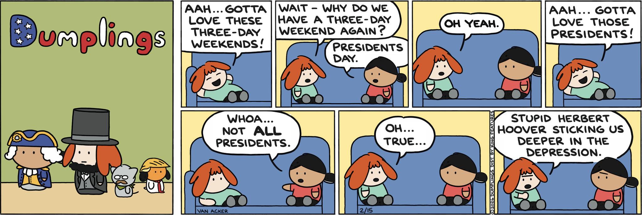 Publication OCR: Bumplings AAH... GOTTA WAIT - WHY DO WE LOVE THESE THREE-DAY WEEKENDS! HAVE A THREE-DAY WEEKEND AGAIN? PRESIDENTS DAY. WHOA... NOT ALL PRESIDENTS. VAN ACKER 2/15 OH... TRUE... OH YEAH. 2026 DUMPLINGS DIST. BY K AAH... GOTTA LOVE THOSE PRESIDENTS! STUPID HERBERT HOOVER STICKING US DEEPER IN THE DEPRESSION. Bumplings AAH ... GOTTA WAIT - WHY DO WE LOVE THESE THREE - DAY WEEKENDS ! HAVE A THREE - DAY WEEKEND AGAIN ? PRESIDENTS DAY . WHOA ... NOT ALL PRESIDENTS . VAN ACKER 2/15 OH ... TRUE ... OH YEAH . 2026 DUMPLINGS DIST . BY K AAH ... GOTTA LOVE THOSE PRESIDENTS ! STUPID HERBERT HOOVER STICKING US DEEPER IN THE DEPRESSION .