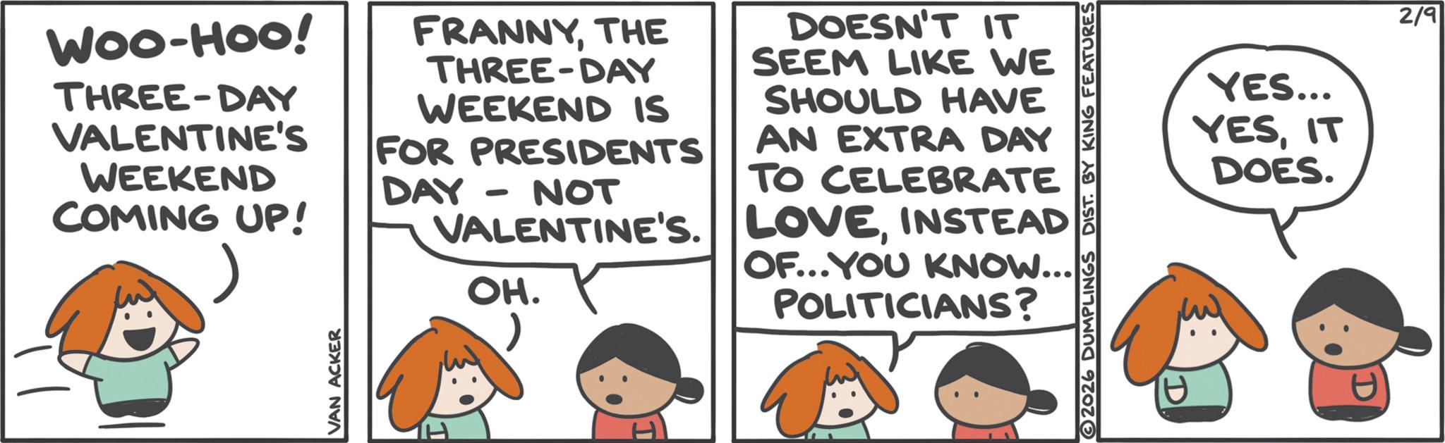 Animated cartoon OCR: WOO-HOO! THREE-DAY VALENTINE'S WEEKEND COMING UP! FRANNYTHE THREE-DAY WEEKEND IS FOR PRESIDENTS DAY - NOT VALENTINE'S. OH. DOESN'T IT SEEM LIKE WE SHOULD HAVE AN EXTRA DAY TO CELEBRATE LOVEINSTEAD OF...YOU KNOW... POLITICIANS? VAN ACKER 2026 DUMPLINGS DIST. BY KING FEATURES YES... YESIT DOES. 2/9 WOO - HOO ! THREE - DAY VALENTINE'S WEEKEND COMING UP ! FRANNYTHE THREE - DAY WEEKEND IS FOR PRESIDENTS DAY - NOT VALENTINE'S . OH . DOESN'T IT SEEM LIKE WE SHOULD HAVE AN EXTRA DAY TO CELEBRATE LOVEINSTEAD OF ... YOU KNOW ... POLITICIANS ? VAN ACKER 2026 DUMPLINGS DIST . BY KING FEATURES YES ... YESIT DOES . 2/9