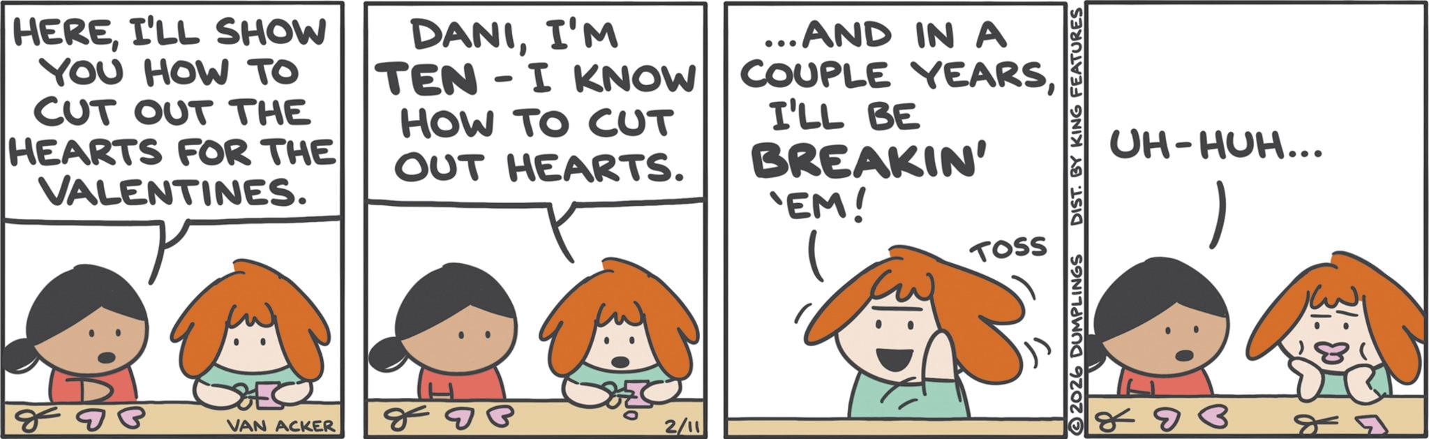 Animation OCR: HEREI'LL SHOW YOU HOW TO CUT OUT THE HEARTS FOR THE VALENTINES. DANII'M TEN-I KNOW HOW TO CUT OUT HEARTS. ... AND IN A COUPLE YEARSI'LL BE BREAKIN' 'EM! TOSS VAN ACKER 888 2/11 UH-HUH... R 2026 DUMPLINGS DIST. BY KING FEATURES D B 8-9 HEREI'LL SHOW YOU HOW TO CUT OUT THE HEARTS FOR THE VALENTINES . DANII'M TEN - I KNOW HOW TO CUT OUT HEARTS . ... AND IN A COUPLE YEARSI'LL BE BREAKIN ' ' EM ! TOSS VAN ACKER 888 2/11 UH - HUH ... R 2026 DUMPLINGS DIST . BY KING FEATURES D B 8-9
