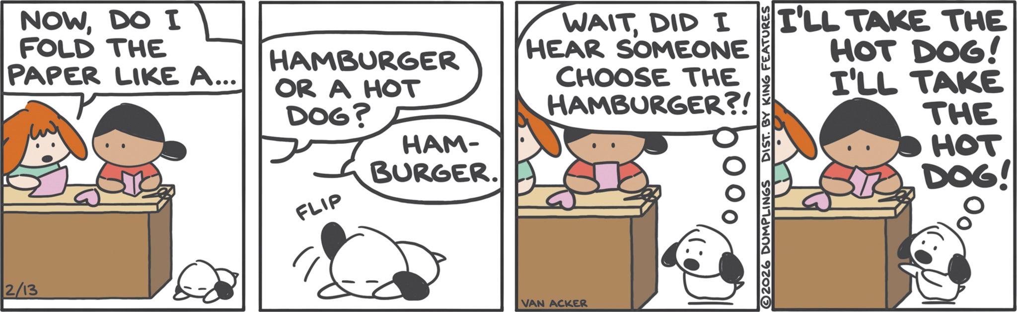 Animated cartoon OCR: NOWDO I FOLD THE PAPER LIKE A... 2/13 HAMBURGER OR A HOT DOG? FLIP HAM- BURGER. WAITDID I HEAR SOMEONE CHOOSE THE HAMBURGER?! VAN ACKER 2026 DUMPLINGS DIST. BY KING FEATURES I'LL TAKE THE HOT DOG! I'LL TAKE THE HOT DOG! NOWDO I FOLD THE PAPER LIKE A ... 2/13 HAMBURGER OR A HOT DOG ? FLIP HAM- BURGER . WAITDID I HEAR SOMEONE CHOOSE THE HAMBURGER ?! VAN ACKER 2026 DUMPLINGS DIST . BY KING FEATURES I'LL TAKE THE HOT DOG ! I'LL TAKE THE HOT DOG !