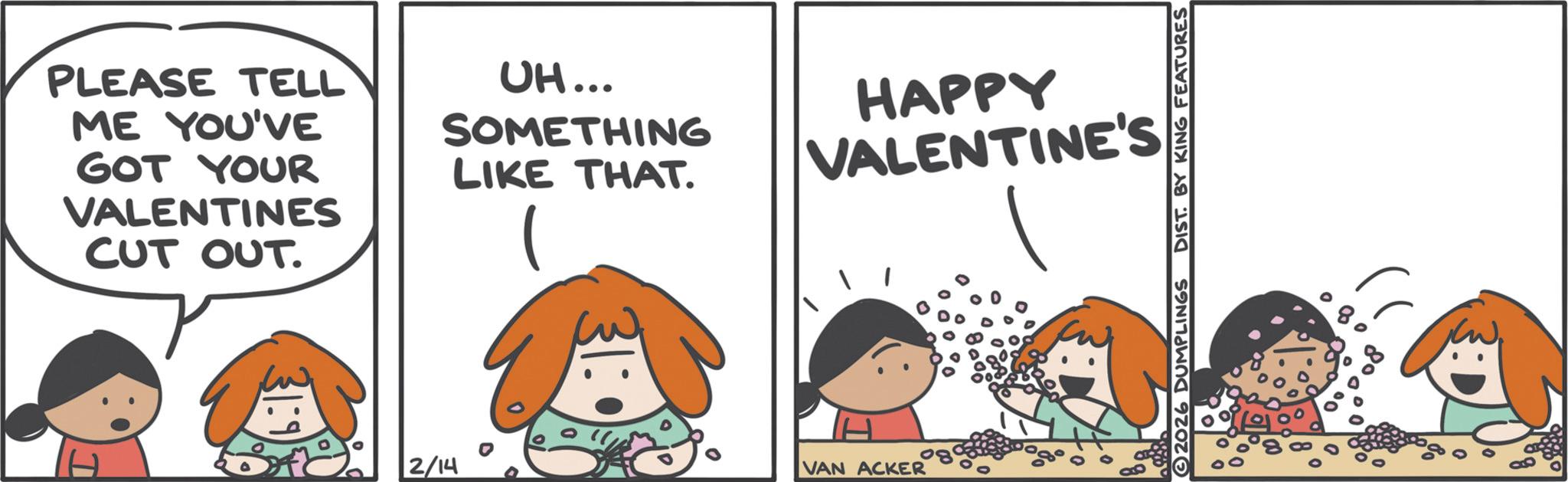 Fiction OCR: PLEASE TELL ME YOU'VE GOT YOUR VALENTINES CUT OUT. UH... SOMETHING LIKE THAT. 1 HAPPY VALENTINE'S 2/14 VAN ACKER 2026 DUMPLINGS DIST. BY KING FEATURES ? 8° P PLEASE TELL ME YOU'VE GOT YOUR VALENTINES CUT OUT . UH ... SOMETHING LIKE THAT . 1 HAPPY VALENTINE'S 2/14 VAN ACKER 2026 DUMPLINGS DIST . BY KING FEATURES ? 8 ° P