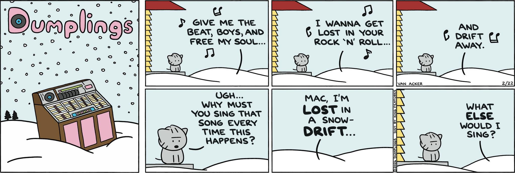 Photo caption OCR: ? Qumplings ES GIVE ME THE BEATAND FREE MY SOUL... ? ? I WANNA GET 1 LOST IN YOUR ROCK 'N' ROLL... AND DRIFT Es AWAY. UGH... WHY MUST YOU SING THAT SONG EVERY TIME THIS HAPPENS? MACI'M LOST IN A SNOW- DRIFT... VAN ACKER WHAT ELSE WOULD I SING? 2/22 ? Qumplings ES GIVE ME THE BEATAND FREE MY SOUL ... ? ? I WANNA GET 1 LOST IN YOUR ROCK ' N ' ROLL ... AND DRIFT Es AWAY . UGH ... WHY MUST YOU SING THAT SONG EVERY TIME THIS HAPPENS ? MACI'M LOST IN A SNOW- DRIFT ... VAN ACKER WHAT ELSE WOULD I SING ? 2/22
