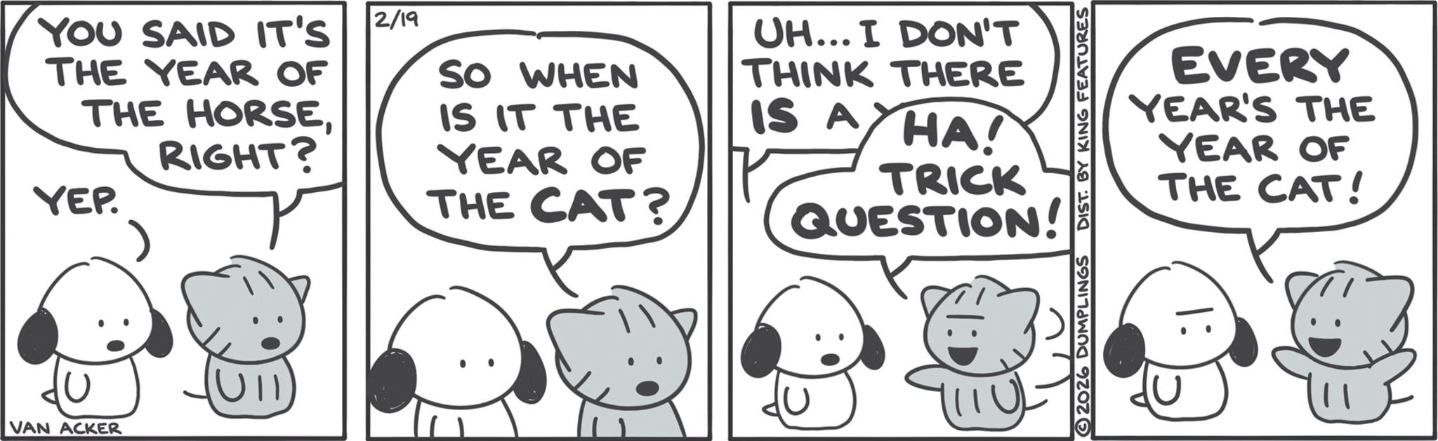 Line art OCR: YOU SAID IT'S THE YEAR OF THE HORSERIGHT? YEP. 2/19 SO WHEN IS IT THE YEAR OF THE CAT? UH... I DON'T THINK THERE IS A HA! TRICK QUESTION! EVERY YEAR'S THE YEAR OF THE CAT! VAN ACKER Ull 2026 DUMPLINGS YOU SAID IT'S THE YEAR OF THE HORSERIGHT ? YEP . 2/19 SO WHEN IS IT THE YEAR OF THE CAT ? UH ... I DON'T THINK THERE IS A HA ! TRICK QUESTION ! EVERY YEAR'S THE YEAR OF THE CAT ! VAN ACKER Ull 2026 DUMPLINGS