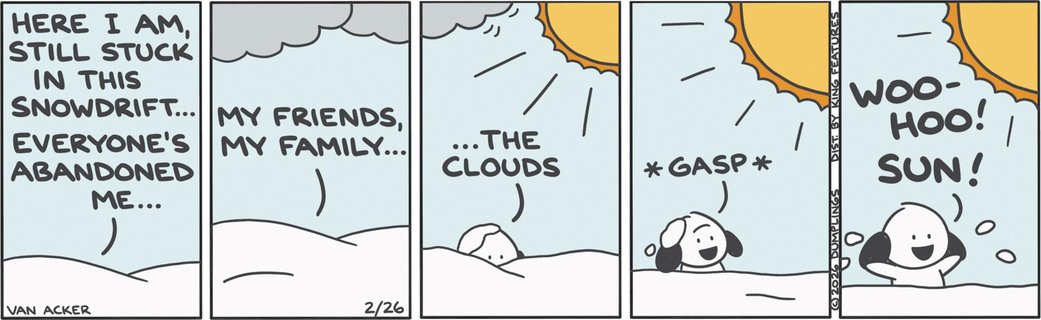 Fictional character OCR: HERE I AMSTILL STUCK IN THIS SNOWDRIFT... MY FRIENDSEVERYONE'S MY FAMILY... ABANDONED ME... ? ...THE CLOUDS ) VAN ACKER 2/26 *GASP* ©2026 DUMPLINGS DIST. BY KING FEATURES WOO- HOO! SUN! 0 HERE I AMSTILL STUCK IN THIS SNOWDRIFT ... MY FRIENDSEVERYONE'S MY FAMILY ... ABANDONED ME ... ? ... THE CLOUDS ) VAN ACKER 2/26 * GASP * © 2026 DUMPLINGS DIST . BY KING FEATURES WOO- HOO ! SUN ! 0