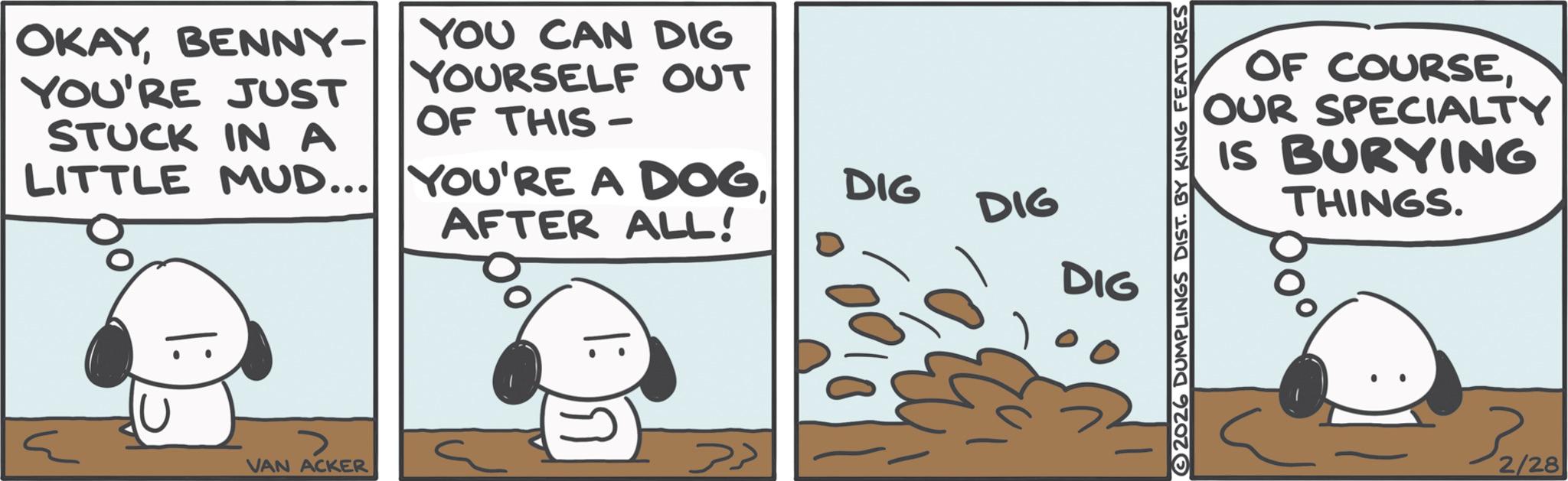 Fictional character OCR: OKAYBENNY- YOU CAN DIG YOURSELF OUT YOU'RE JUST STUCK IN A OF THIS- LITTLE MUD... YOU'RE A DOGDIG DIG AFTER ALL! DIG > VAN ACKER |: ??? 2026 DUMPLINGS DIST. BY KING FEATURES OF COURSESPECIALTY OUR IS BURYING THINGS. 37129 2/28 OKAYBENNY- YOU CAN DIG YOURSELF OUT YOU'RE JUST STUCK IN A OF THIS- LITTLE MUD ... YOU'RE A DOGDIG DIG AFTER ALL ! DIG > VAN ACKER | : ??? 2026 DUMPLINGS DIST . BY KING FEATURES OF COURSESPECIALTY OUR IS BURYING THINGS . 37129 2/28