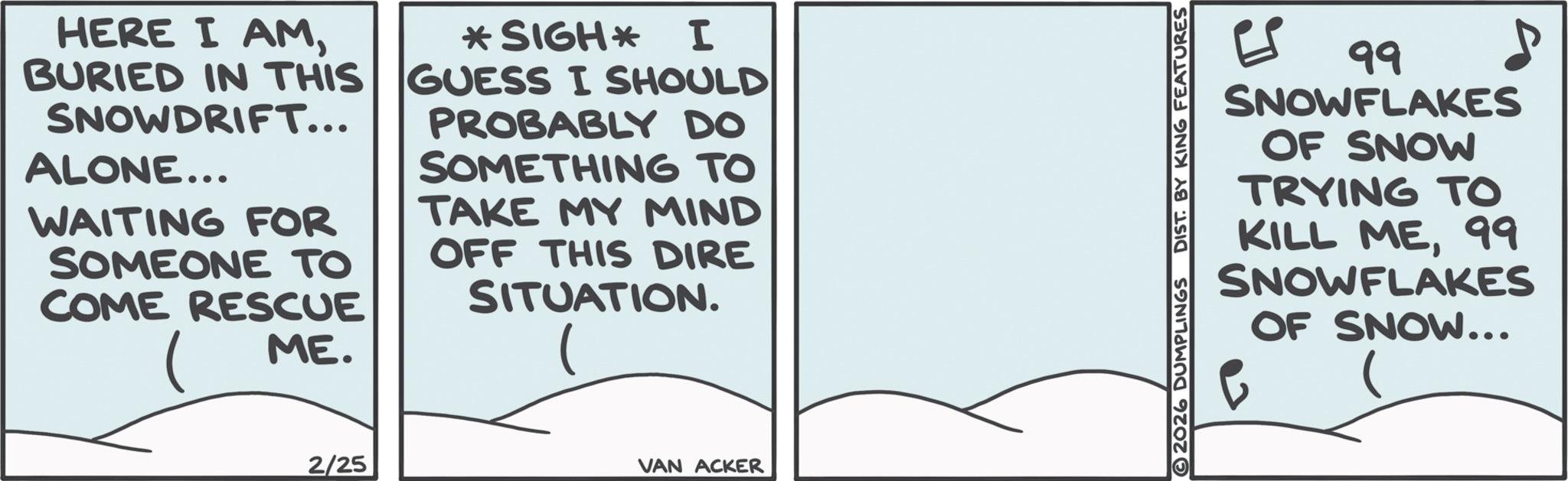 Ice cap OCR: HERE I AMBURIED IN THIS SNOWDRIFT... ALONE... WAITING FOR SOMEONE TO COME RESCUE ME. *SIGH* I GUESS I SHOULD PROBABLY DO SOMETHING TO TAKE MY MIND OFF THIS DIRE SITUATION. 2/25 VAN ACKER 2026 DUMPLINGS DIST. BY KING FEATURES ?? ??? 99 SNOWFLAKES OF SNOW TRYING TO KILL ME99 SNOWFLAKES 0 OF SNOW... HERE I AMBURIED IN THIS SNOWDRIFT ... ALONE ... WAITING FOR SOMEONE TO COME RESCUE ME . * SIGH * I GUESS I SHOULD PROBABLY DO SOMETHING TO TAKE MY MIND OFF THIS DIRE SITUATION . 2/25 VAN ACKER 2026 DUMPLINGS DIST . BY KING FEATURES ?? ??? 99 SNOWFLAKES OF SNOW TRYING TO KILL ME99 SNOWFLAKES 0 OF SNOW ...