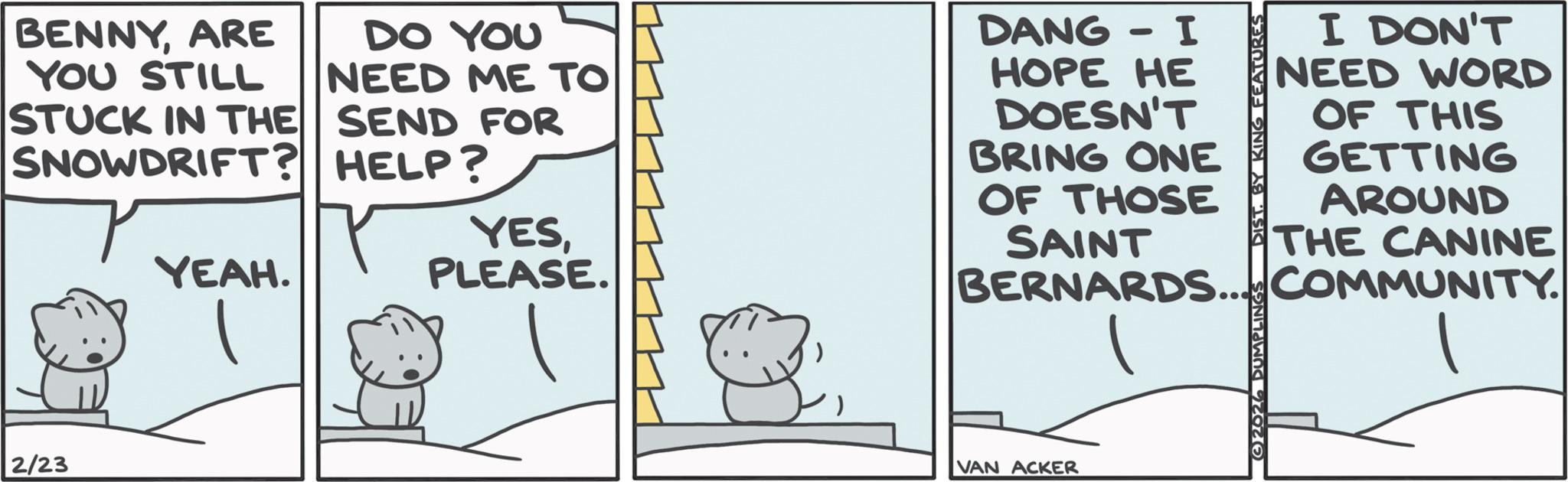 Animated cartoon OCR: BENNYARE YOU STILL DO YOU NEED ME TO STUCK IN THE SEND FOR SNOWDRIFT? HELP? YEAH. YESPLEASE. D?NG - I ? HOPE HE DOESN'T BRING ONE OF THOSE SAINT 2026 DUMPLINGS DIST. BY KING FEATURES I DON'T NEED WORD OF THIS GETTING AROUND THE CANINE BERNARDS... COMMUNITY. 2/23 VAN ACKER BENNYARE YOU STILL DO YOU NEED ME TO STUCK IN THE SEND FOR SNOWDRIFT ? HELP ? YEAH . YESPLEASE . D?NG - I ? HOPE HE DOESN'T BRING ONE OF THOSE SAINT 2026 DUMPLINGS DIST . BY KING FEATURES I DON'T NEED WORD OF THIS GETTING AROUND THE CANINE BERNARDS ... COMMUNITY . 2/23 VAN ACKER
