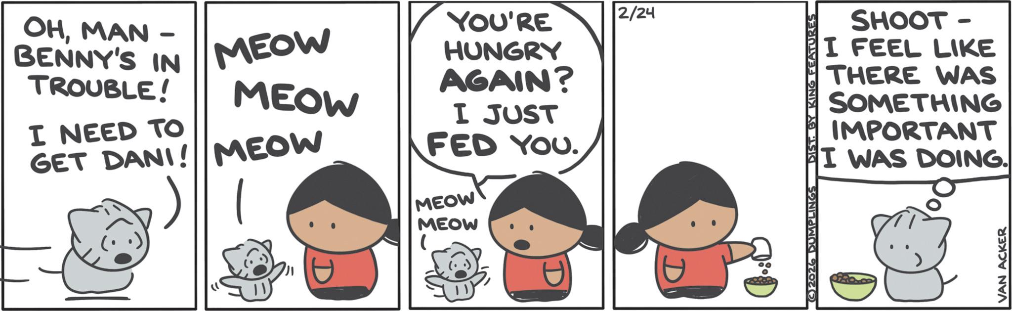 Fictional character OCR: - MEOW OHMAN BENNY'S IN TROUBLE! I NEED TO GET DANI! MEOW MEOW YOU'RE 2/24 HUNGRY AGAIN? I JUST FED YOU. MEOW MEOW 2026 DUMPLINGS DIST. BY KING FEATURES SHOOT- I FEEL LIKE THERE WAS SOMETHING IMPORTANT I WAS DOING. VAN ACKER - MEOW OHMAN BENNY'S IN TROUBLE ! I NEED TO GET DANI ! MEOW MEOW YOU'RE 2/24 HUNGRY AGAIN ? I JUST FED YOU . MEOW MEOW 2026 DUMPLINGS DIST . BY KING FEATURES SHOOT- I FEEL LIKE THERE WAS SOMETHING IMPORTANT I WAS DOING . VAN ACKER