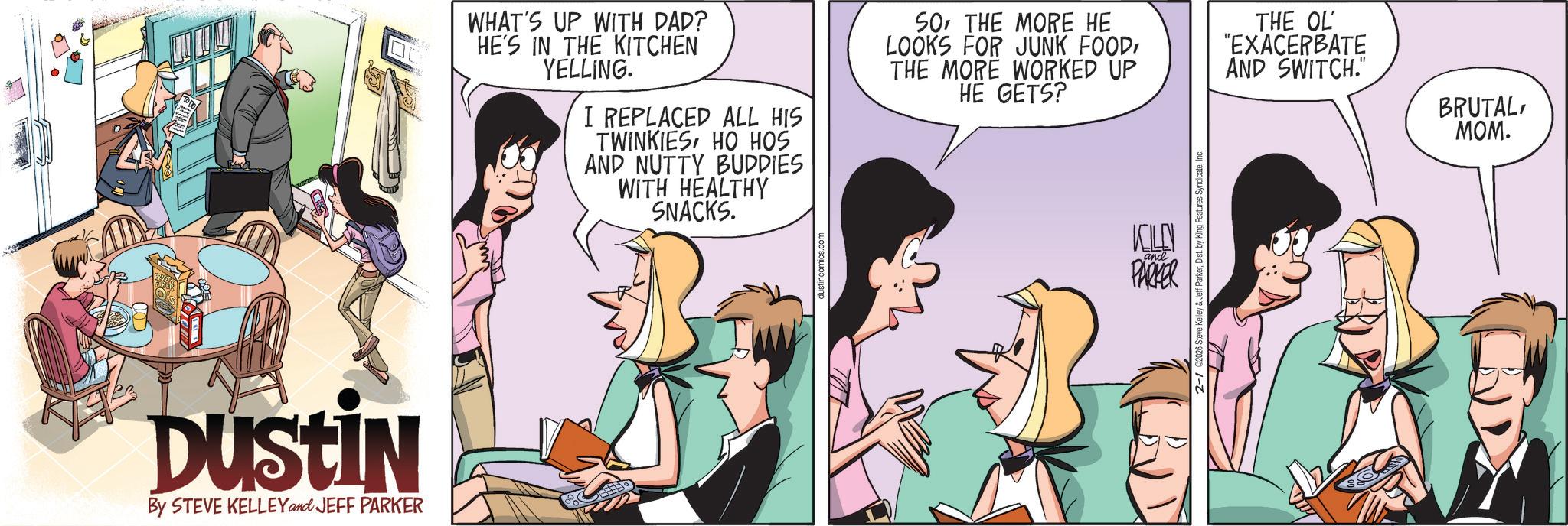 Animated cartoon OCR: DUSTIN By STEVE KELLEY and JEFF PARKER WHAT'S UP WITH DAD? HE'S IN THE KITCHEN YELLING. I REPLACED ALL HIS TWINKIESHO HOS AND NUTTY BUDDIES WITH HEALTHY SNACKS. SOTHE MORE HE LOOKS FOR JUNK FOODTHE MORE WORKED UP HE GETS? KILEN PARKER and & Jeff ParkerIn THE OL "EXACERBATE AND SWITCH." BRUTALMOM. DUSTIN By STEVE KELLEY and JEFF PARKER WHAT'S UP WITH DAD ? HE'S IN THE KITCHEN YELLING . I REPLACED ALL HIS TWINKIESHO HOS AND NUTTY BUDDIES WITH HEALTHY SNACKS . SOTHE MORE HE LOOKS FOR JUNK FOODTHE MORE WORKED UP HE GETS ? KILEN PARKER and & Jeff ParkerDist . by King Features SyndicateIn THE OL " EXACERBATE AND SWITCH . " BRUTALMOM .