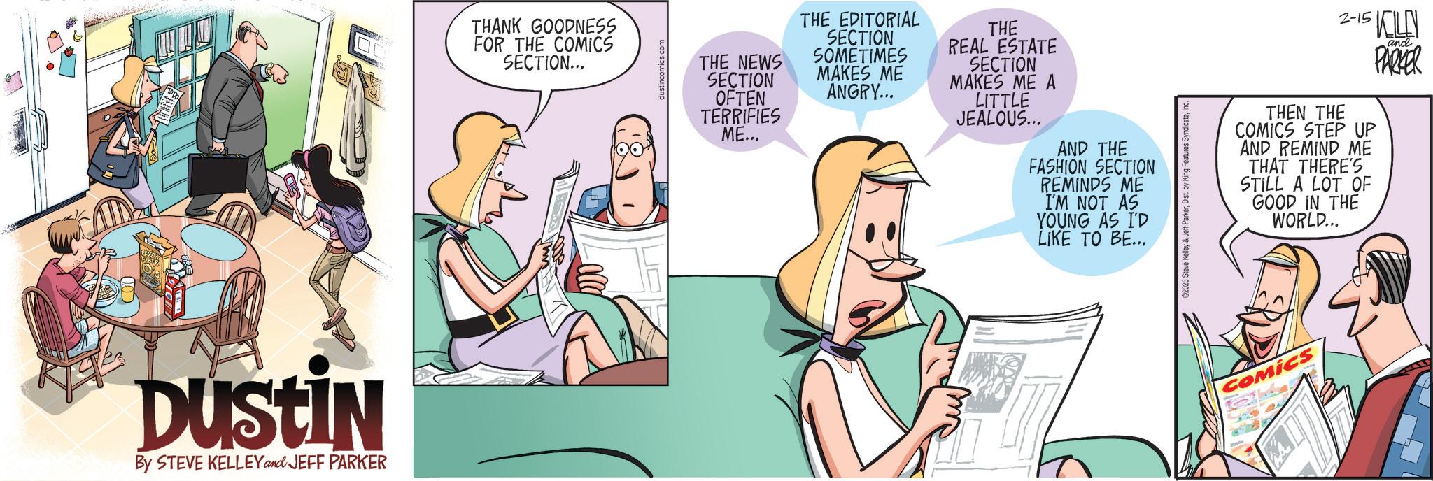 Animated cartoon OCR: DUSTIN By STEVE KELLEY and JEFF PARKER THANK GOODNESS FOR THE COMICS SECTION... THE NEWS SECTION OFTEN TERRIFIES ME... THE EDITORIAL SECTION SOMETIMES MAKES ME ANGRY... THE REAL ESTATE SECTION MAKES ME A LITTLE JEALOUS... AND THE FASHION SECTION REMINDS ME I'M NOT AS YOUNG AS I'D LIKE TO BE... 2-15 KLE THEN THE COMICS STEP UP AND REMIND ME THAT THERE'S STILL A LOT OF GOOD IN THE WORLD... and PARKER COMICS DUSTIN By STEVE KELLEY and JEFF PARKER THANK GOODNESS FOR THE COMICS SECTION ... THE NEWS SECTION OFTEN TERRIFIES ME ... THE EDITORIAL SECTION SOMETIMES MAKES ME ANGRY ... THE REAL ESTATE SECTION MAKES ME A LITTLE JEALOUS ... AND THE FASHION SECTION REMINDS ME I'M NOT AS YOUNG AS I'D LIKE TO BE ... 2-15 KLE THEN THE COMICS STEP UP AND REMIND ME THAT THERE'S STILL A LOT OF GOOD IN THE WORLD ... and PARKER COMICS