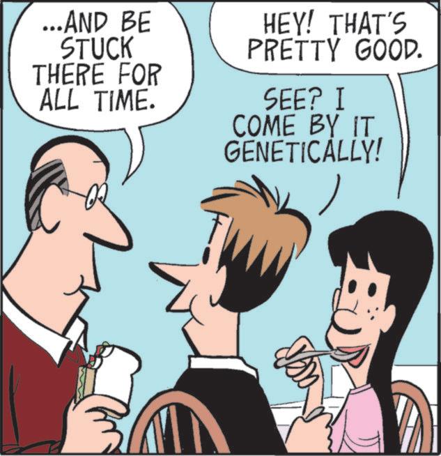 Comics OCR: ...AND BE STUCK HEY! THAT'S PRETTY GOOD. THERE FOR ALL TIME. SEE? I COME BY IT GENETICALLY! ... AND BE STUCK HEY ! THAT'S PRETTY GOOD . THERE FOR ALL TIME . SEE ? I COME BY IT GENETICALLY !