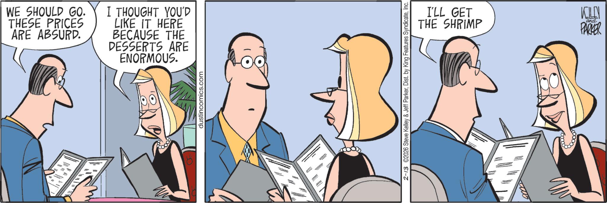 Animation OCR: = ? WE SHOULD GO. THESE PRICES ARE ABSURD. I THOUGHT YOU'D LIKE IT HERE BECAUSE THE DESSERTS ARE ENORMOUS. dustincomics.com I'LL GET THE SHRIMP KILLN and PARKER 2-13 ©2026 Steve Kelley & Jeff ParkerInc. = ? WE SHOULD GO . THESE PRICES ARE ABSURD . I THOUGHT YOU'D LIKE IT HERE BECAUSE THE DESSERTS ARE ENORMOUS . dustincomics.com I'LL GET THE SHRIMP KILLN and PARKER 2-13 © 2026 Steve Kelley & Jeff ParkerDist . by King Features Syndicate