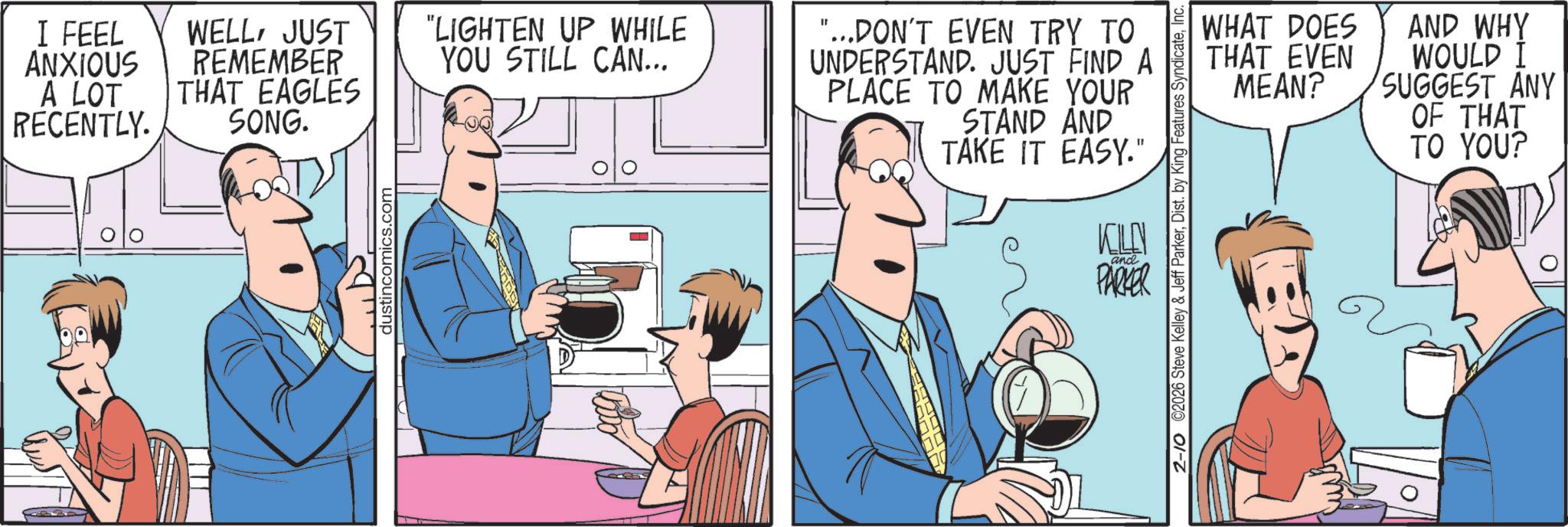 Comics OCR: I FEEL ANXIOUS A LOT RECENTLY. WELLJUST REMEMBER THAT EAGLES SONG. dustincomics.com "LIGHTEN UP WHILE YOU STILL CAN... "...DON'T EVEN TRY TO UNDERSTAND. JUST FIND A PLACE TO MAKE YOUR STAND AND TAKE IT EASY." WHAT DOES THAT EVEN AND WHY WOULD I MEAN? SUGGEST ANY OF THAT TO YOU? 2-10 ©2026 Steve Kelley & Jeff ParkerInc. and PARKER I FEEL ANXIOUS A LOT RECENTLY . WELLJUST REMEMBER THAT EAGLES SONG . dustincomics.com " LIGHTEN UP WHILE YOU STILL CAN ... " ... DON'T EVEN TRY TO UNDERSTAND . JUST FIND A PLACE TO MAKE YOUR STAND AND TAKE IT EASY . " WHAT DOES THAT EVEN AND WHY WOULD I MEAN ? SUGGEST ANY OF THAT TO YOU ? 2-10 © 2026 Steve Kelley & Jeff ParkerDist . by King Features SyndicateInc. and PARKER