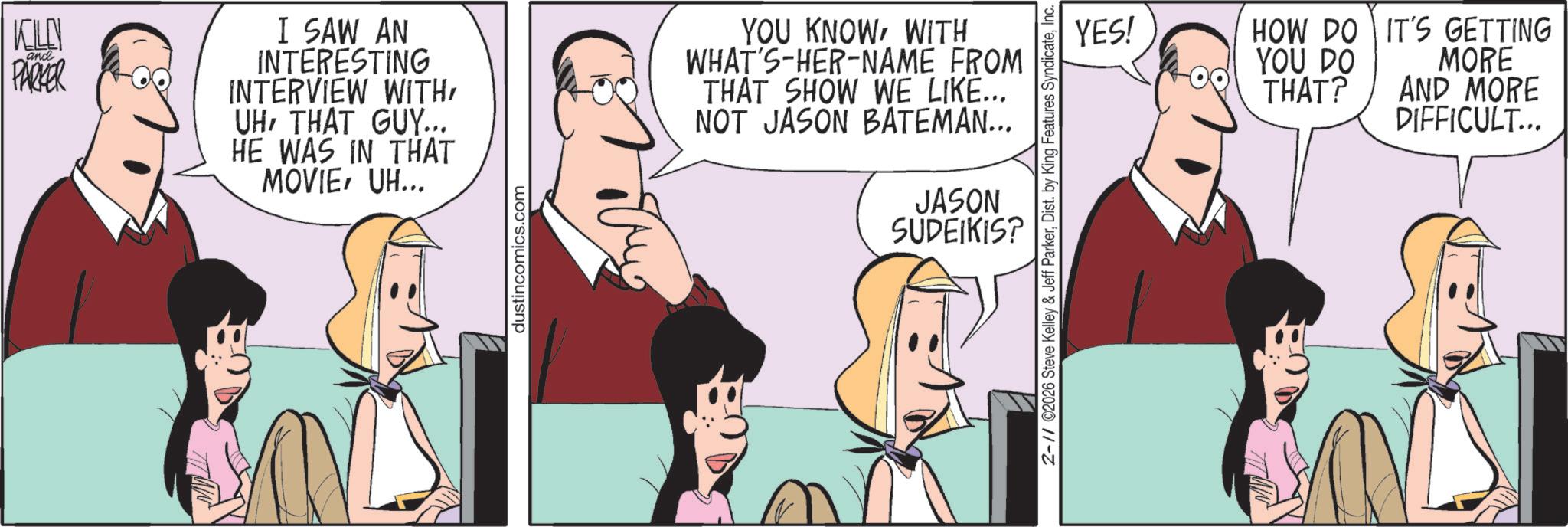 Debate OCR: KILN and PARKER I SAW AN INTERESTING INTERVIEW WITH UHTHAT GUY... HE WAS IN THAT MOVIEUH... dustincomics.com YOU KNOWWITH WHAT'S-HER-NAME FROM THAT SHOW WE LIKE... NOT JASON BATEMAN... JASON SUDEIKIS? YES! HOW DO YOU DO THAT? 2-11 ©2026 Steve Kelley & Jeff ParkerInc. IT'S GETTING MORE AND MORE DIFFICULT... KILN and PARKER I SAW AN INTERESTING INTERVIEW WITH UHTHAT GUY ... HE WAS IN THAT MOVIEUH ... dustincomics.com YOU KNOWWITH WHAT'S - HER - NAME FROM THAT SHOW WE LIKE ... NOT JASON BATEMAN ... JASON SUDEIKIS ? YES ! HOW DO YOU DO THAT ? 2-11 © 2026 Steve Kelley & Jeff ParkerDist . by King Features SyndicateInc. IT'S GETTING MORE AND MORE DIFFICULT ...