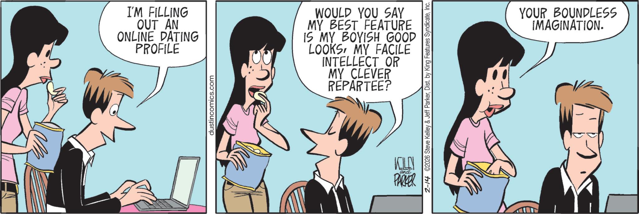 Publication OCR: I'M FILLING OUT AN ONLINE DATING PROFILE dustincomics.com WOULD YOU SAY MY BEST FEATURE IS MY BOYISH GOOD LOOKSMY FACILE INTELLECT OR MY CLEVER REPARTEE? ? and PARKER 2-14 ©2026 Steve Kelley & Jeff ParkerInc. YOUR BOUNDLESS IMAGINATION. I'M FILLING OUT AN ONLINE DATING PROFILE dustincomics.com WOULD YOU SAY MY BEST FEATURE IS MY BOYISH GOOD LOOKSMY FACILE INTELLECT OR MY CLEVER REPARTEE ? ? and PARKER 2-14 © 2026 Steve Kelley & Jeff ParkerDist . by King Features SyndicateInc. YOUR BOUNDLESS IMAGINATION .