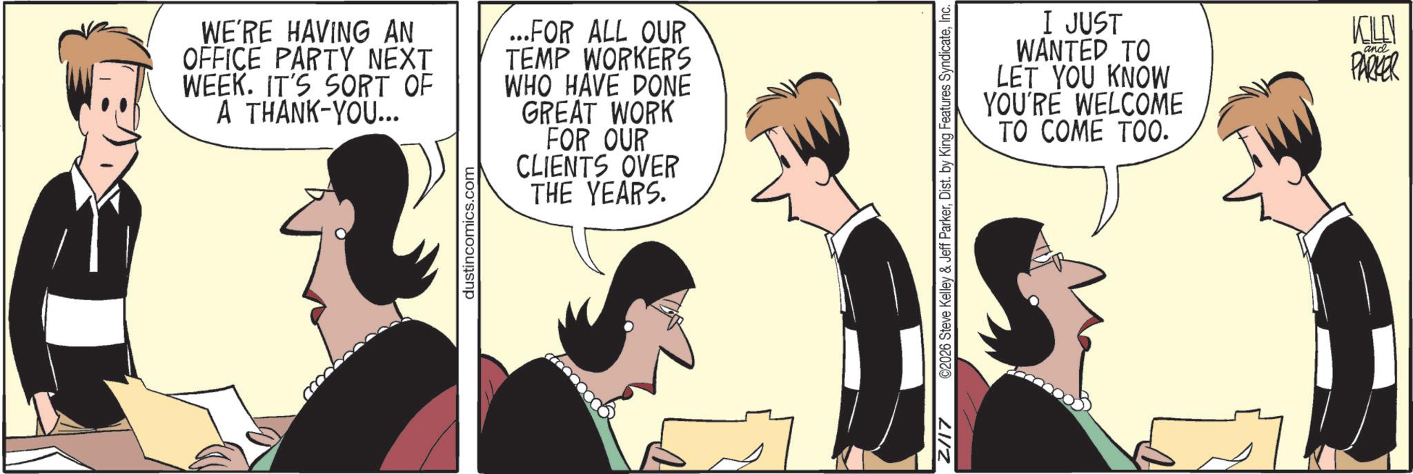 Conversation OCR: WE'RE HAVING AN OFFICE PARTY NEXT WEEK. IT'S SORT OF A THANK-YOU... dustincomics.com ...FOR ALL OUR TEMP WORKERS WHO HAVE DONE GREAT WORK FOR OUR CLIENTS OVER THE YEARS. I JUST WANTED TO LET YOU KNOW YOU'RE WELCOME TO COME TOO. KELLY PARKER and Z/17 ©2026 Steve Kelley & Jeff ParkerInc. WE'RE HAVING AN OFFICE PARTY NEXT WEEK . IT'S SORT OF A THANK - YOU ... dustincomics.com ... FOR ALL OUR TEMP WORKERS WHO HAVE DONE GREAT WORK FOR OUR CLIENTS OVER THE YEARS . I JUST WANTED TO LET YOU KNOW YOU'RE WELCOME TO COME TOO . KELLY PARKER and Z / 17 © 2026 Steve Kelley & Jeff ParkerDist . by King Features Syndicate