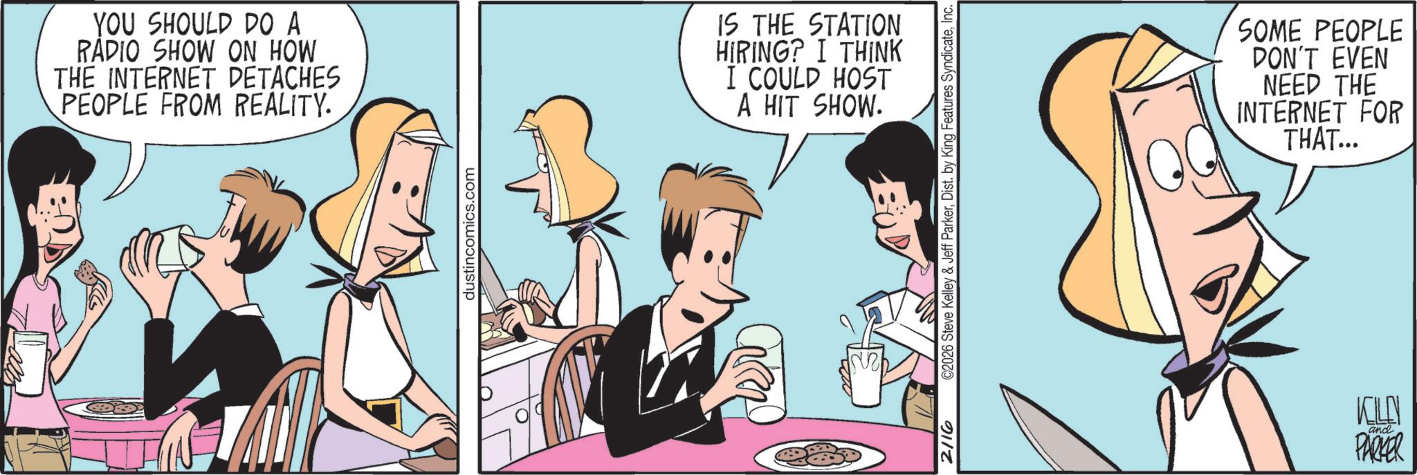 Comic book OCR: YOU SHOULD DO A RADIO SHOW ON HOW THE INTERNET DETACHES PEOPLE FROM REALITY. dustincomics.com IS THE STATION HIRING? I THINK I COULD HOST A HIT SHOW. 2116 ©2026 Steve Kelley & Jeff ParkerInc. SOME PEOPLE DON'T EVEN NEED THE INTERNET FOR THAT... KLN ? and PARKER YOU SHOULD DO A RADIO SHOW ON HOW THE INTERNET DETACHES PEOPLE FROM REALITY . dustincomics.com IS THE STATION HIRING ? I THINK I COULD HOST A HIT SHOW . 2116 © 2026 Steve Kelley & Jeff ParkerDist . by King Features SyndicateInc. SOME PEOPLE DON'T EVEN NEED THE INTERNET FOR THAT ... KLN ? and PARKER