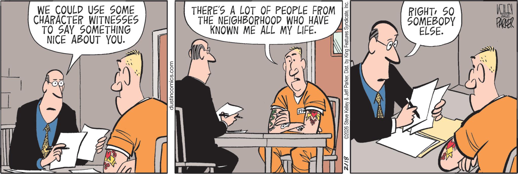 Meeting OCR: WE COULD USE SOME CHARACTER WITNESSES TO SAY SOMETHING NICE ABOUT YOU. THERE'S A LOT OF PEOPLE FROM THE NEIGHBORHOOD WHO HAVE KNOWN ME ALL MY LIFE. dustincomics.com 371 2118 ©2026 Steve Kelley & Jeff ParkerInc. RIGHTSO SOMEBODY ELSE. KLEN and PARKER WE COULD USE SOME CHARACTER WITNESSES TO SAY SOMETHING NICE ABOUT YOU . THERE'S A LOT OF PEOPLE FROM THE NEIGHBORHOOD WHO HAVE KNOWN ME ALL MY LIFE . dustincomics.com 371 2118 © 2026 Steve Kelley & Jeff ParkerDist . by King Features SyndicateInc. RIGHTSO SOMEBODY ELSE . KLEN and PARKER