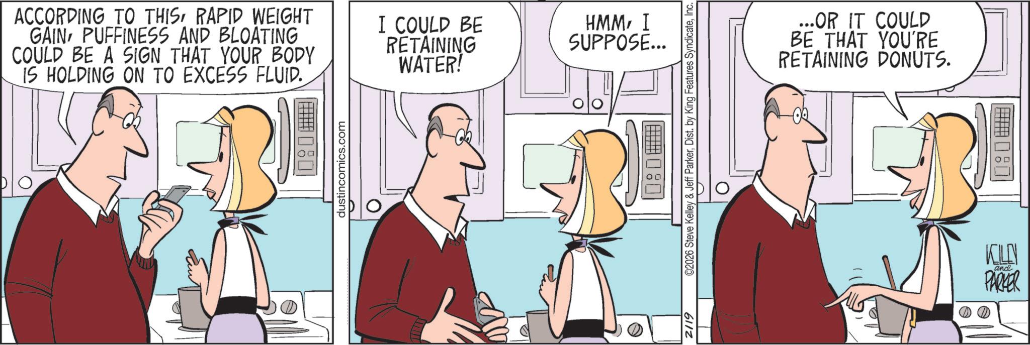Fiction OCR: ACCORDING TO THISRAPID WEIGHT GAIN PUFFINESS AND BLOATING COULD BE A SIGN THAT YOUR BODY IS HOLDING ON TO EXCESS FLUID. I COULD BE RETAINING WATER! dustincomics.com HMMI SUPPOSE... 2/19 ©2026 Steve Kelley & Jeff ParkerInc. O ...OR IT COULD BE THAT YOU'RE RETAINING DONUTS. KILEN and PARKER ACCORDING TO THISRAPID WEIGHT GAIN PUFFINESS AND BLOATING COULD BE A SIGN THAT YOUR BODY IS HOLDING ON TO EXCESS FLUID . I COULD BE RETAINING WATER ! dustincomics.com HMMI SUPPOSE ... 2/19 © 2026 Steve Kelley & Jeff ParkerDist . by King Features SyndicateInc. O ... OR IT COULD BE THAT YOU'RE RETAINING DONUTS . KILEN and PARKER