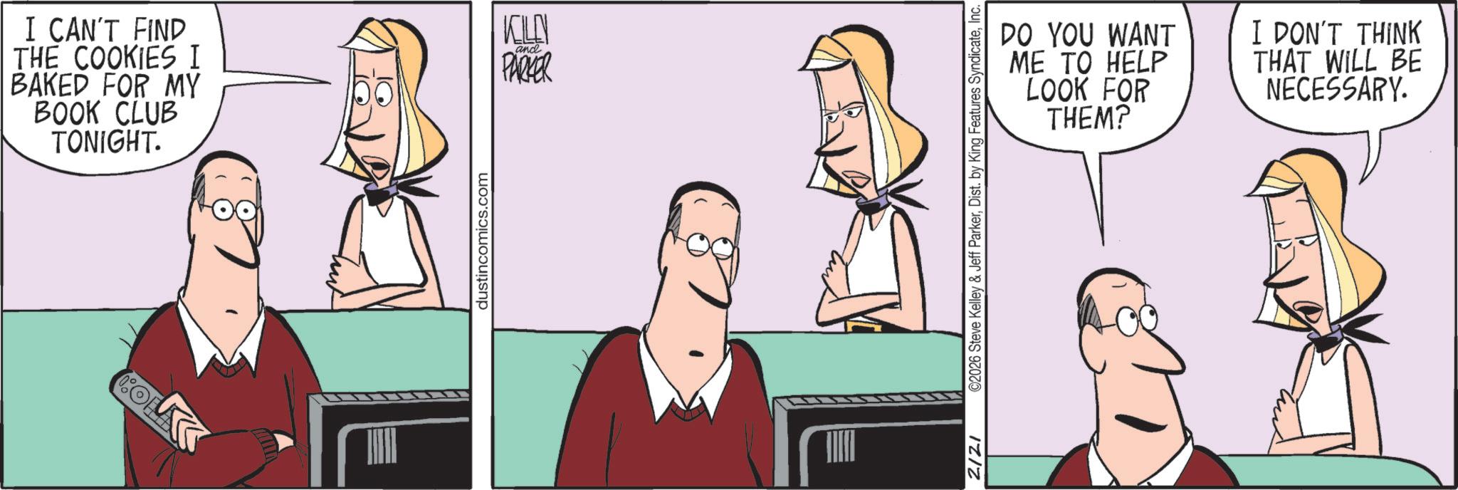 Comics OCR: I CAN'T FIND THE COOKIES I BAKED FOR MY BOOK CLUB TONIGHT. KILN and PARKER dustincomics.com IZIZ DO YOU WANT ME TO HELP LOOK FOR THEM? I DON'T THINK THAT WILL BE NECESSARY. ©2026 Steve Kelley & Jeff ParkerInc. I CAN'T FIND THE COOKIES I BAKED FOR MY BOOK CLUB TONIGHT . KILN and PARKER dustincomics.com IZIZ DO YOU WANT ME TO HELP LOOK FOR THEM ? I DON'T THINK THAT WILL BE NECESSARY . © 2026 Steve Kelley & Jeff ParkerDist . by King Features Syndicate