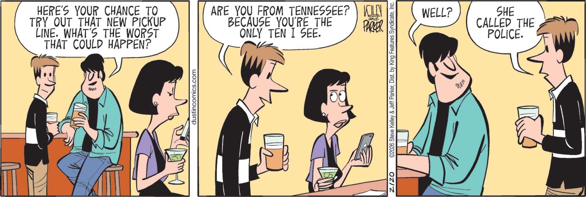 Comic book OCR: HERE'S YOUR CHANCE TO TRY OUT THAT NEW PICKUP LINE. WHAT'S THE WORST THAT COULD HAPPEN? ARE YOU FROM TENNESSEE? KILEN BECAUSE YOU'RE THE ONLY TEN I SEE. and PARKER dustincomics.com th Z/ZO ©2026 Steve Kelley & Jeff ParkerInc. WELL? SHE CALLED THE POLICE. ? HERE'S YOUR CHANCE TO TRY OUT THAT NEW PICKUP LINE . WHAT'S THE WORST THAT COULD HAPPEN ? ARE YOU FROM TENNESSEE ? KILEN BECAUSE YOU'RE THE ONLY TEN I SEE . and PARKER dustincomics.com th Z / ZO © 2026 Steve Kelley & Jeff ParkerDist . by King Features SyndicateInc. WELL ? SHE CALLED THE POLICE . ?
