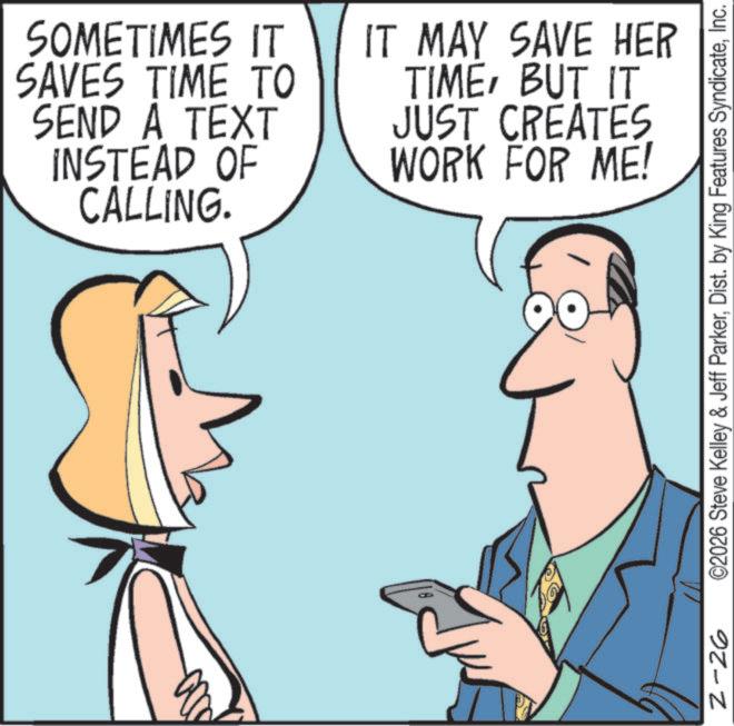 Telephony OCR: 000 N 2-26 SOMETIMES IT SAVES TIME TO SEND A TEXT IT MAY SAVE HER TIMEBUT IT INSTEAD OF CALLING. JUST CREATES WORK FOR ME! ©2026 Steve Kelley & Jeff ParkerInc. 000 N 2-26 SOMETIMES IT SAVES TIME TO SEND A TEXT IT MAY SAVE HER TIMEBUT IT INSTEAD OF CALLING . JUST CREATES WORK FOR ME ! © 2026 Steve Kelley & Jeff ParkerDist . by King Features Syndicate